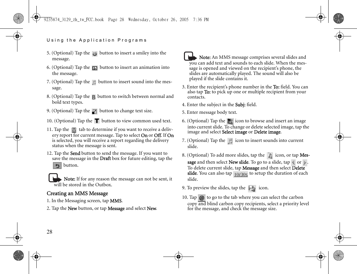 Using the Application Programs285. (Optional) Tap the   button to insert a smiley into the message.6. (Optional) Tap the   button to insert an animation into the message.7. (Optional) Tap the   button to insert sound into the mes-sage.8. (Optional) Tap the   button to switch between normal and bold text types.9. (Optional) Tap the   button to change text size.10. (Optional) Tap the   button to view common used text.11. Tap the   tab to determine if you want to receive a deliv-ery report for current message. Tap to select On or Off. If On is selected, you will receive a report regarding the delivery status when the message is sent.12. Tap the Send button to send the message. If you want to save the message in the Draft box for future editing, tap the  button.Note: If for any reason the message can not be sent, it will be stored in the Outbox.Creating an MMS Message1. In the Messaging screen, tap MMS.2. Tap the New button, or tap Message and select New.Note: An MMS message comprises several slides and you can add text and sounds to each slide. When the mes-sage is opened and viewed on the recipient’s phone, the slides are automatically played. The sound will also be played if the slide contains it.3. Enter the recipient’s phone number in the To: field. You can also tap To :  to pick up one or multiple recipient from your contacts.4. Enter the subject in the Subj: field.5. Enter message body text.6. (Optional) Tap the   icon to browse and insert an image into current slide. To change or delete selected image, tap the image and select Select image or Delete image.7. (Optional) Tap the   icon to insert sounds into current slide.8. (Optional) To add more slides, tap the   icon, or tap Mes-sage and then select New slide. To go to a slide, tap   or  . To delete current slide, tap Message and then select Delete slide. You can also tap   to setup the duration of each slide.9. To preview the slides, tap the   icon.10. Tap   to go to the tab where you can select the carbon copy and blind carbon copy recipients, select a priority level for the message, and check the message size.9235874_3129_zh_tw_FCC.book  Page 28  Wednesday, October 26, 2005  7:36 PM