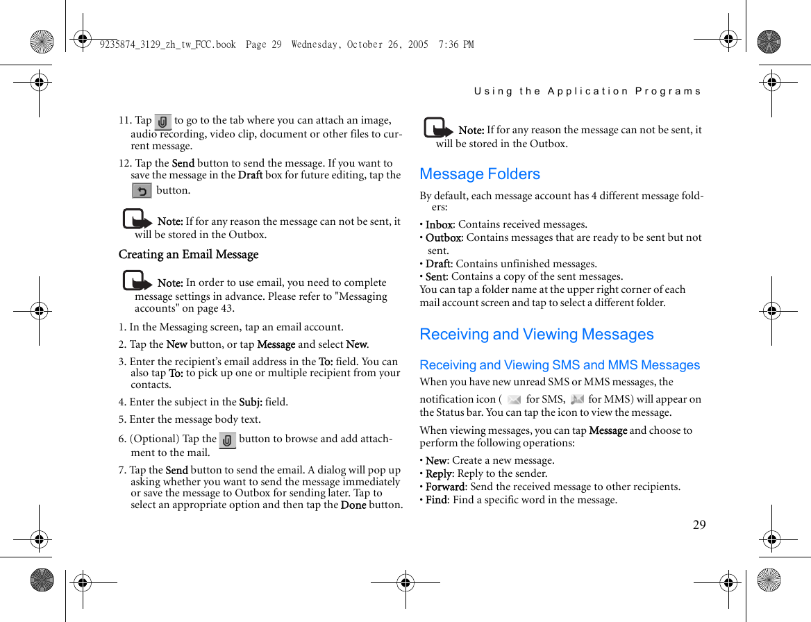 Using the Application Programs2911. Tap   to go to the tab where you can attach an image, audio recording, video clip, document or other files to cur-rent message.12. Tap the Send button to send the message. If you want to save the message in the Draft box for future editing, tap the  button.Note: If for any reason the message can not be sent, it will be stored in the Outbox.Creating an Email MessageNote: In order to use email, you need to complete message settings in advance. Please refer to &quot;Messaging accounts&quot; on page 43.1. In the Messaging screen, tap an email account.2. Tap the New button, or tap Message and select New.3. Enter the recipient’s email address in the To:  field. You can also tap To :  to pick up one or multiple recipient from your contacts.4. Enter the subject in the Subj: field.5. Enter the message body text.6. (Optional) Tap the   button to browse and add attach-ment to the mail.7. Tap the Send button to send the email. A dialog will pop up asking whether you want to send the message immediately or save the message to Outbox for sending later. Tap to select an appropriate option and then tap the Done button.Note: If for any reason the message can not be sent, it will be stored in the Outbox.Message FoldersBy default, each message account has 4 different message fold-ers:• Inbox: Contains received messages.• Outbox: Contains messages that are ready to be sent but not sent.• Draft: Contains unfinished messages.• Sent: Contains a copy of the sent messages.You can tap a folder name at the upper right corner of each mail account screen and tap to select a different folder. Receiving and Viewing MessagesReceiving and Viewing SMS and MMS MessagesWhen you have new unread SMS or MMS messages, the notification icon (  for SMS,   for MMS) will appear on the Status bar. You can tap the icon to view the message.When viewing messages, you can tap Message and choose to perform the following operations:• New: Create a new message.• Reply: Reply to the sender.• Forward: Send the received message to other recipients.• Find: Find a specific word in the message.9235874_3129_zh_tw_FCC.book  Page 29  Wednesday, October 26, 2005  7:36 PM