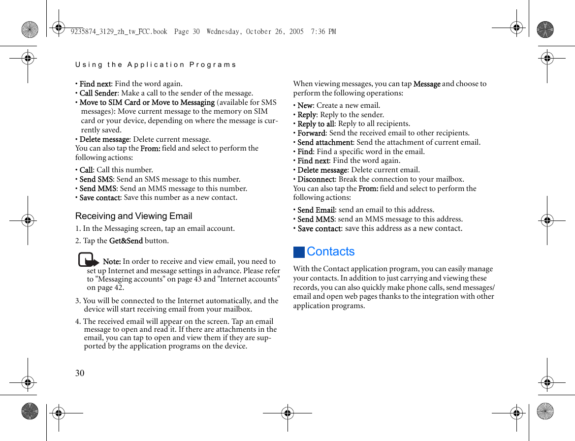 Using the Application Programs30• Find next: Find the word again.• Call Sender: Make a call to the sender of the message.• Move to SIM Card or Move to Messaging (available for SMS messages): Move current message to the memory on SIM card or your device, depending on where the message is cur-rently saved.• Delete message: Delete current message.You can also tap the From: field and select to perform the following actions:• Call: Call this number.• Send SMS: Send an SMS message to this number.• Send MMS: Send an MMS message to this number.• Save contact: Save this number as a new contact.Receiving and Viewing Email1. In the Messaging screen, tap an email account.2. Tap the Get&amp;Send button.Note: In order to receive and view email, you need to set up Internet and message settings in advance. Please refer to &quot;Messaging accounts&quot; on page 43 and &quot;Internet accounts&quot; on page 42.3. You will be connected to the Internet automatically, and the device will start receiving email from your mailbox.4. The received email will appear on the screen. Tap an email message to open and read it. If there are attachments in the email, you can tap to open and view them if they are sup-ported by the application programs on the device.When viewing messages, you can tap Message and choose to perform the following operations:• New: Create a new email.• Reply: Reply to the sender.• Reply to all: Reply to all recipients.• Forward: Send the received email to other recipients.• Send attachment: Send the attachment of current email.• Find: Find a specific word in the email.• Find next: Find the word again.• Delete message: Delete current email.• Disconnect: Break the connection to your mailbox.You can also tap the From: field and select to perform the following actions:• Send Email: send an email to this address.• Send MMS: send an MMS message to this address.• Save contact: save this address as a new contact.ContactsWith the Contact application program, you can easily manage your contacts. In addition to just carrying and viewing these records, you can also quickly make phone calls, send messages/email and open web pages thanks to the integration with other application programs.9235874_3129_zh_tw_FCC.book  Page 30  Wednesday, October 26, 2005  7:36 PM