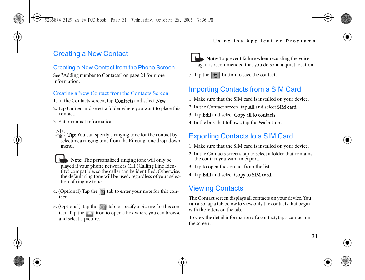 Using the Application Programs31Creating a New ContactCreating a New Contact from the Phone ScreenSee &quot;Adding number to Contacts&quot; on page 21 for more information.Creating a New Contact from the Contacts Screen1. In the Contacts screen, tap Contacts and select New.2. Tap Unfiled and select a folder where you want to place this contact.3. Enter contact information.Tip: You can specify a ringing tone for the contact by selecting a ringing tone from the Ringing tone drop-down menu. Note: The personalized ringing tone will only be played if your phone network is CLI (Calling Line Iden-tity) compatible, so the caller can be identified. Otherwise, the default ring tone will be used, regardless of your selec-tion of ringing tone.4. (Optional) Tap the   tab to enter your note for this con-tact.5. (Optional) Tap the   tab to specify a picture for this con-tact. Tap the   icon to open a box where you can browse and select a picture.Note: To prevent failure when recording the voice tag, it is recommended that you do so in a quiet location.7. Tap the   button to save the contact.Importing Contacts from a SIM Card1. Make sure that the SIM card is installed on your device.2. In the Contact screen, tap All and select SIM card.3. Tap Edit and select Copy all to contacts.4. In the box that follows, tap the Yes  button.Exporting Contacts to a SIM Card1. Make sure that the SIM card is installed on your device.2. In the Contacts screen, tap to select a folder that contains the contact you want to export.3. Tap to open the contact from the list.4. Tap Edit and select Copy to SIM card.Viewing ContactsThe Contact screen displays all contacts on your device. You can also tap a tab below to view only the contacts that begin with the letters on the tab.To view the detail information of a contact, tap a contact on the screen.9235874_3129_zh_tw_FCC.book  Page 31  Wednesday, October 26, 2005  7:36 PM