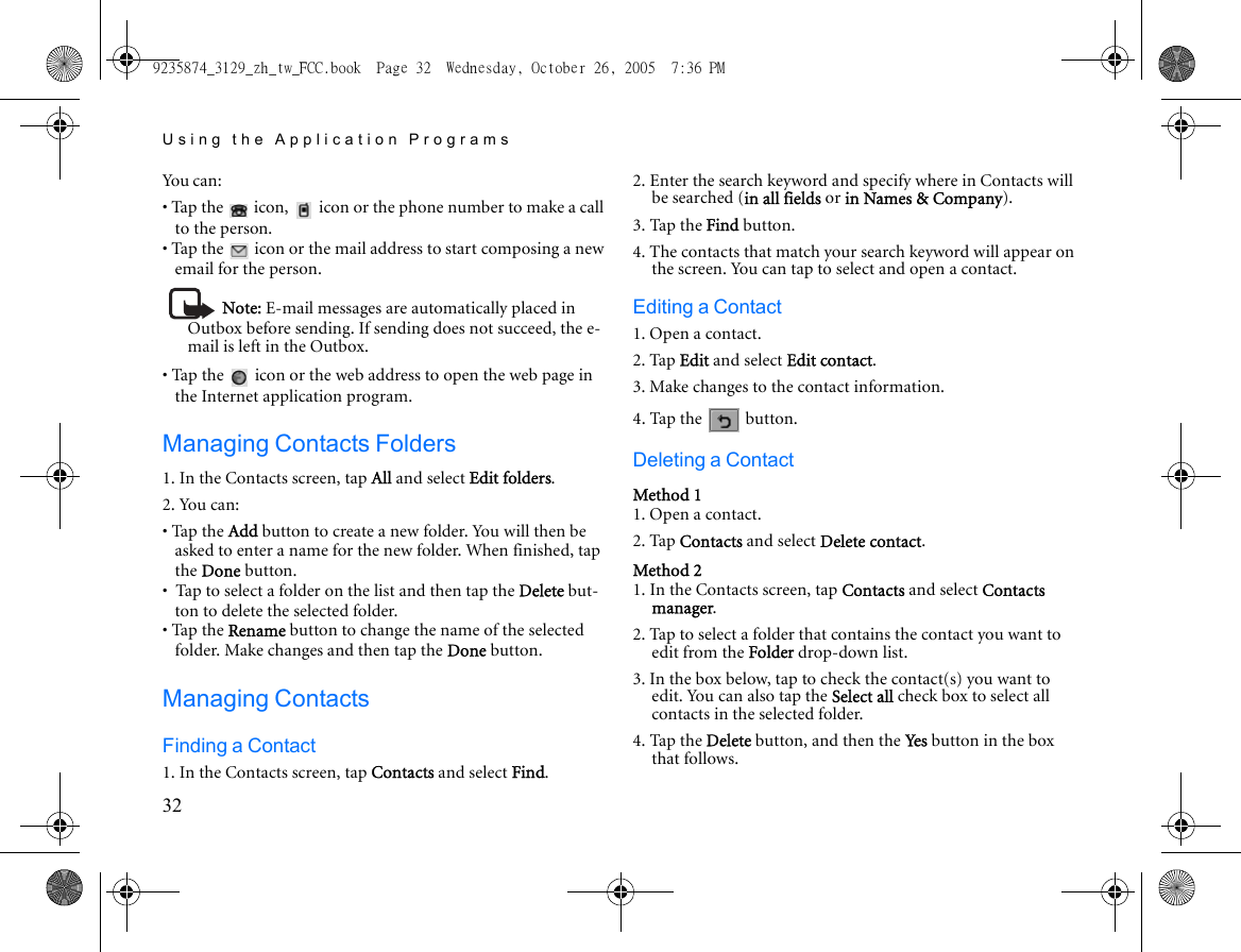 Using the Application Programs32You ca n :• Tap the   icon,   icon or the phone number to make a call to the person.• Tap the   icon or the mail address to start composing a new email for the person.Note: E-mail messages are automatically placed in Outbox before sending. If sending does not succeed, the e-mail is left in the Outbox.• Tap the   icon or the web address to open the web page in the Internet application program.Managing Contacts Folders1. In the Contacts screen, tap All and select Edit folders.2. You can:• Tap the Add button to create a new folder. You will then be asked to enter a name for the new folder. When finished, tap the Done button.•  Tap to select a folder on the list and then tap the Delete but-ton to delete the selected folder.• Tap the Rename button to change the name of the selected folder. Make changes and then tap the Done button.Managing ContactsFinding a Contact1. In the Contacts screen, tap Contacts and select Find.2. Enter the search keyword and specify where in Contacts will be searched (in all fields or in Names &amp; Company).3. Tap the Find button.4. The contacts that match your search keyword will appear on the screen. You can tap to select and open a contact.Editing a Contact1. Open a contact.2. Tap Edit and select Edit contact.3. Make changes to the contact information.4. Tap the   button.Deleting a ContactMethod 11. Open a contact.2. Tap Contacts and select Delete contact.Method 21. In the Contacts screen, tap Contacts and select Contacts manager.2. Tap to select a folder that contains the contact you want to edit from the Folder drop-down list.3. In the box below, tap to check the contact(s) you want to edit. You can also tap the Select all check box to select all contacts in the selected folder.4. Tap the Delete button, and then the Yes  button in the box that follows.9235874_3129_zh_tw_FCC.book  Page 32  Wednesday, October 26, 2005  7:36 PM