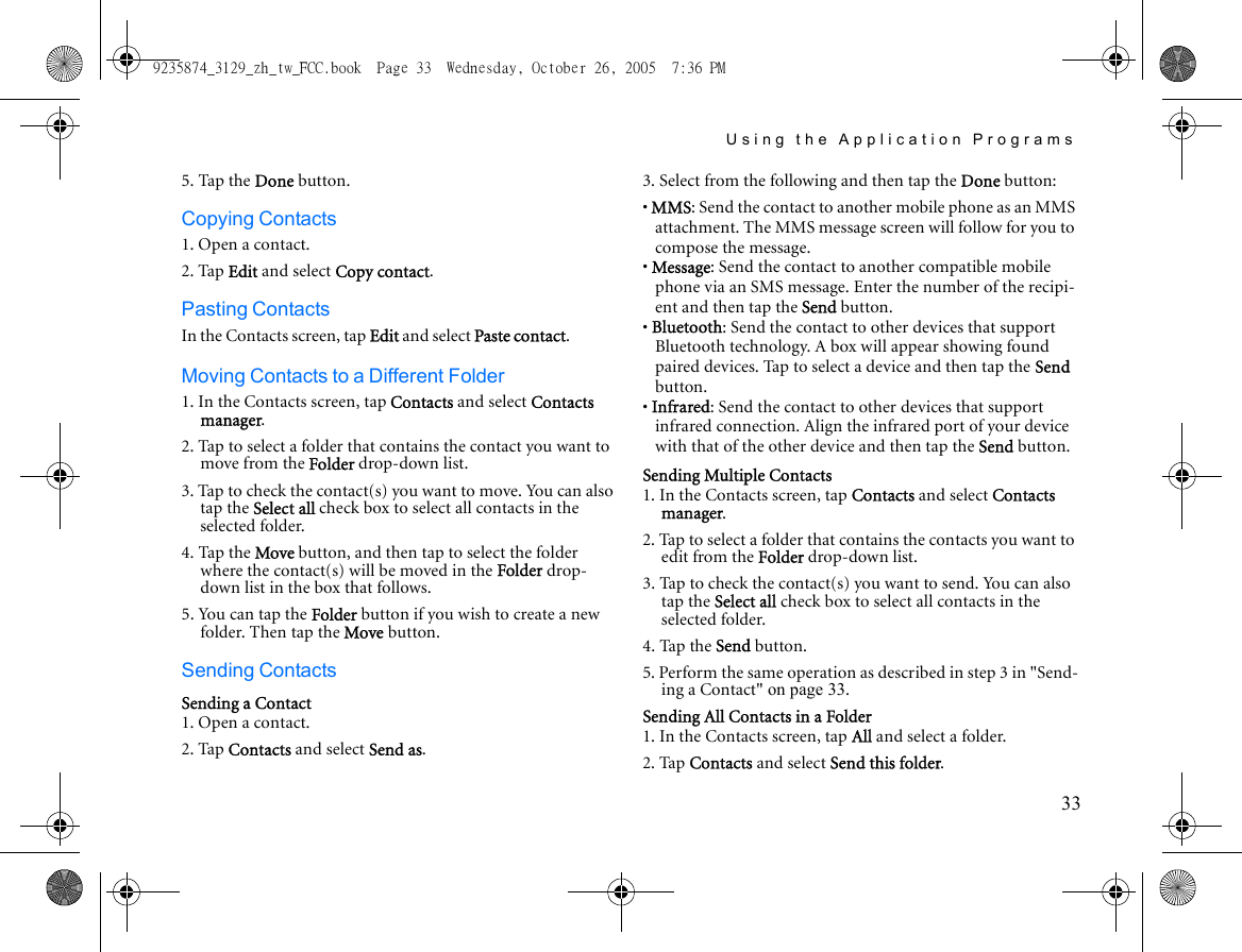 Using the Application Programs335. Tap the Done button.Copying Contacts1. Open a contact.2. Tap Edit and select Copy contact.Pasting ContactsIn the Contacts screen, tap Edit and select Paste contact.Moving Contacts to a Different Folder1. In the Contacts screen, tap Contacts and select Contacts manager.2. Tap to select a folder that contains the contact you want to move from the Folder drop-down list.3. Tap to check the contact(s) you want to move. You can also tap the Select all check box to select all contacts in the selected folder.4. Tap the Move button, and then tap to select the folder where the contact(s) will be moved in the Folder drop-down list in the box that follows.5. You can tap the Folder button if you wish to create a new folder. Then tap the Move button.Sending ContactsSending a Contact1. Open a contact.2. Tap Contacts and select Send as.3. Select from the following and then tap the Done button:• MMS: Send the contact to another mobile phone as an MMS attachment. The MMS message screen will follow for you to compose the message.• Message: Send the contact to another compatible mobile phone via an SMS message. Enter the number of the recipi-ent and then tap the Send button.• Bluetooth: Send the contact to other devices that support Bluetooth technology. A box will appear showing found paired devices. Tap to select a device and then tap the Send button.• Infrared: Send the contact to other devices that support infrared connection. Align the infrared port of your device with that of the other device and then tap the Send button.Sending Multiple Contacts1. In the Contacts screen, tap Contacts and select Contacts manager.2. Tap to select a folder that contains the contacts you want to edit from the Folder drop-down list.3. Tap to check the contact(s) you want to send. You can also tap the Select all check box to select all contacts in the selected folder.4. Tap the Send button.5. Perform the same operation as described in step 3 in &quot;Send-ing a Contact&quot; on page 33.Sending All Contacts in a Folder1. In the Contacts screen, tap All and select a folder.2. Tap Contacts and select Send this folder.9235874_3129_zh_tw_FCC.book  Page 33  Wednesday, October 26, 2005  7:36 PM