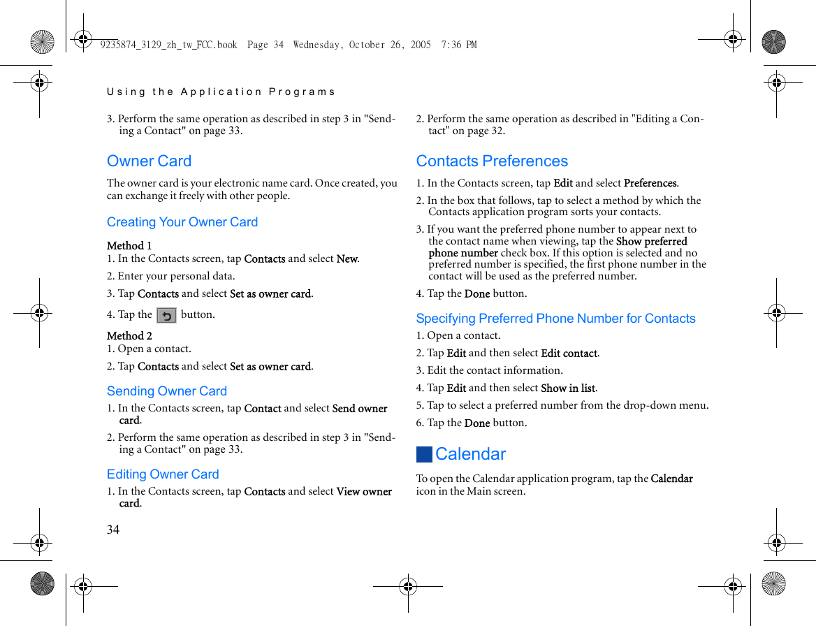 Using the Application Programs343. Perform the same operation as described in step 3 in &quot;Send-ing a Contact&quot; on page 33.Owner CardThe owner card is your electronic name card. Once created, you can exchange it freely with other people.Creating Your Owner CardMethod 11. In the Contacts screen, tap Contacts and select New.2. Enter your personal data.3. Tap Contacts and select Set as owner card.4. Tap the   button.Method 21. Open a contact.2. Tap Contacts and select Set as owner card.Sending Owner Card1. In the Contacts screen, tap Contact and select Send owner card.2. Perform the same operation as described in step 3 in &quot;Send-ing a Contact&quot; on page 33.Editing Owner Card1. In the Contacts screen, tap Contacts and select View owner card.2. Perform the same operation as described in &quot;Editing a Con-tact&quot; on page 32.Contacts Preferences1. In the Contacts screen, tap Edit and select Preferences.2. In the box that follows, tap to select a method by which the Contacts application program sorts your contacts.3. If you want the preferred phone number to appear next to the contact name when viewing, tap the Show preferred phone number check box. If this option is selected and no preferred number is specified, the first phone number in the contact will be used as the preferred number.4. Tap the Done button.Specifying Preferred Phone Number for Contacts1. Open a contact.2. Tap Edit and then select Edit contact.3. Edit the contact information.4. Tap Edit and then select Show in list.5. Tap to select a preferred number from the drop-down menu.6. Tap the Done button.CalendarTo open the Calendar application program, tap the Calendar icon in the Main screen.9235874_3129_zh_tw_FCC.book  Page 34  Wednesday, October 26, 2005  7:36 PM