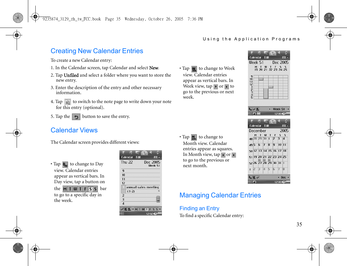 Using the Application Programs35Creating New Calendar EntriesTo create a new Calendar entry:1. In the Calendar screen, tap Calendar and select New.2. Tap Unfiled and select a folder where you want to store the new entry.3. Enter the description of the entry and other necessary information.4. Tap   to switch to the note page to write down your note for this entry (optional).5. Tap the   button to save the entry.Calendar ViewsThe Calendar screen provides different views:Managing Calendar EntriesFinding an EntryTo find a specific Calendar entry:• Tap   to change to Day view. Calendar entries appear as vertical bars. In Day view, tap a button on the  bar to go to a specific day in the week.• Tap   to change to Week view. Calendar entries appear as vertical bars. In Week view, tap   or   to go to the previous or next week.• Tap   to change to Month view. Calendar entries appear as squares. In Month view, tap   or   to go to the previous or next month.9235874_3129_zh_tw_FCC.book  Page 35  Wednesday, October 26, 2005  7:36 PM