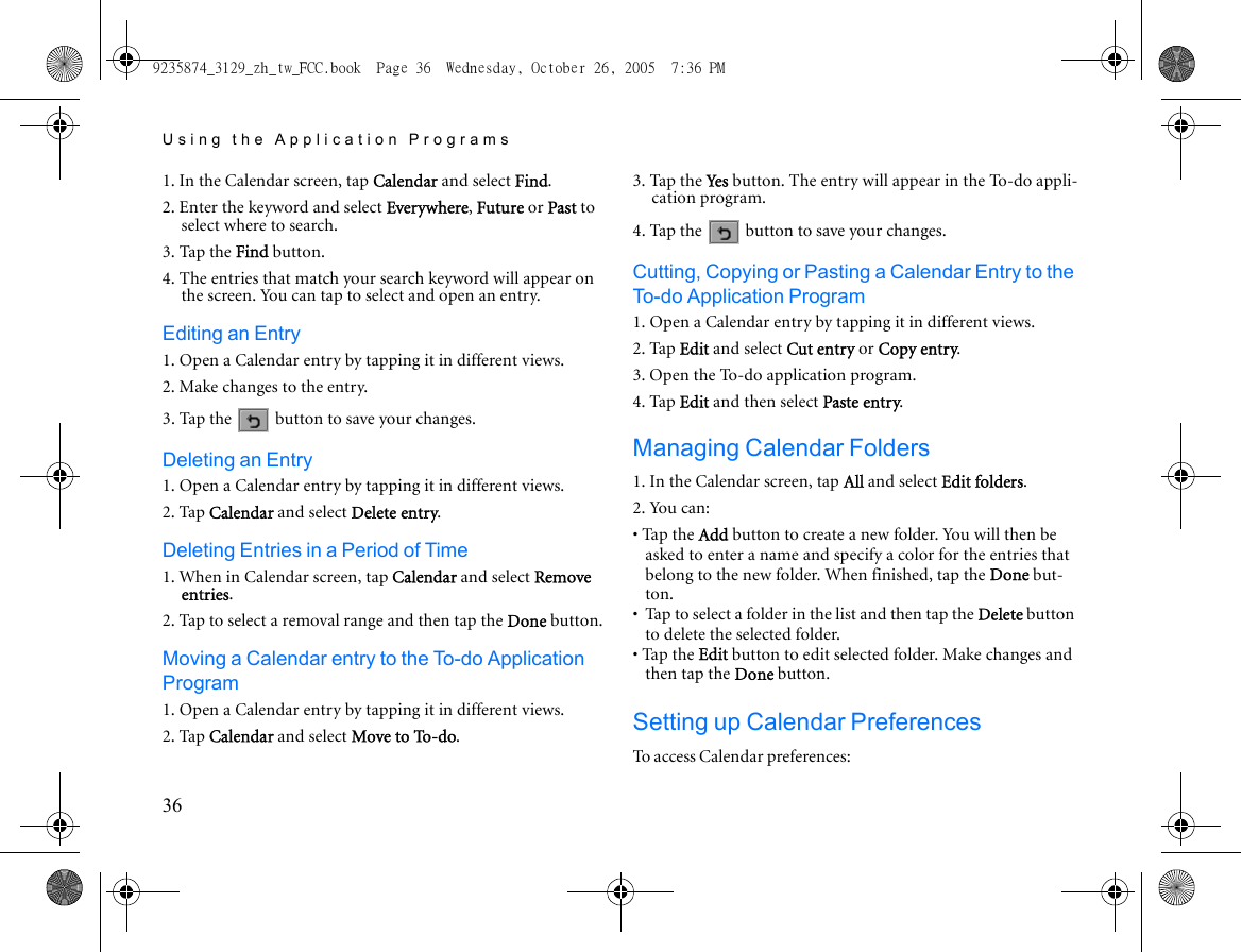 Using the Application Programs361. In the Calendar screen, tap Calendar and select Find.2. Enter the keyword and select Everywhere, Future or Past to select where to search.3. Tap the Find button.4. The entries that match your search keyword will appear on the screen. You can tap to select and open an entry.Editing an Entry1. Open a Calendar entry by tapping it in different views.2. Make changes to the entry.3. Tap the   button to save your changes.Deleting an Entry1. Open a Calendar entry by tapping it in different views.2. Tap Calendar and select Delete entry.Deleting Entries in a Period of Time1. When in Calendar screen, tap Calendar and select Remove entries.2. Tap to select a removal range and then tap the Done button.Moving a Calendar entry to the To-do Application Program1. Open a Calendar entry by tapping it in different views.2. Tap Calendar and select Move to To-do.3. Tap the Ye s  button. The entry will appear in the To-do appli-cation program.4. Tap the   button to save your changes.Cutting, Copying or Pasting a Calendar Entry to the To-do Application Program1. Open a Calendar entry by tapping it in different views.2. Tap Edit and select Cut entry or Copy entry.3. Open the To-do application program.4. Tap Edit and then select Paste entry.Managing Calendar Folders1. In the Calendar screen, tap All and select Edit folders.2. You can:• Tap the Add button to create a new folder. You will then be asked to enter a name and specify a color for the entries that belong to the new folder. When finished, tap the Done but-ton.•  Tap to select a folder in the list and then tap the Delete button to delete the selected folder.• Tap the Edit button to edit selected folder. Make changes and then tap the Done button.Setting up Calendar PreferencesTo access Calendar preferences:9235874_3129_zh_tw_FCC.book  Page 36  Wednesday, October 26, 2005  7:36 PM