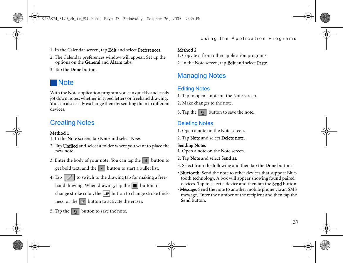 Using the Application Programs371. In the Calendar screen, tap Edit and select Preferences.2. The Calendar preferences window will appear. Set up the options on the General and Alarm tabs.3. Tap the Done button.NoteWith the Note application program you can quickly and easily jot down notes, whether in typed letters or freehand drawing. You can also easily exchange them by sending them to different devices.Creating NotesMethod 11. In the Note screen, tap Note and select New.2. Tap Unfiled and select a folder where you want to place the new note.3. Enter the body of your note. You can tap the   button to get bold text, and the   button to start a bullet list.4. Tap   to switch to the drawing tab for making a free-hand drawing. When drawing, tap the   button to change stroke color, the   button to change stroke thick-ness, or the   button to activate the eraser.5. Tap the   button to save the note.Method 21. Copy text from other application programs.2. In the Note screen, tap Edit and select Paste.Managing NotesEditing Notes1. Tap to open a note on the Note screen.2. Make changes to the note.3. Tap the   button to save the note.Deleting Notes1. Open a note on the Note screen.2. Tap Note and select Delete note.Sending Notes1. Open a note on the Note screen.2. Tap Note and select Send as.3. Select from the following and then tap the Done button:• Bluetooth: Send the note to other devices that support Blue-tooth technology. A box will appear showing found paired devices. Tap to select a device and then tap the Send button.• Message: Send the note to another mobile phone via an SMS message. Enter the number of the recipient and then tap the Send button.9235874_3129_zh_tw_FCC.book  Page 37  Wednesday, October 26, 2005  7:36 PM