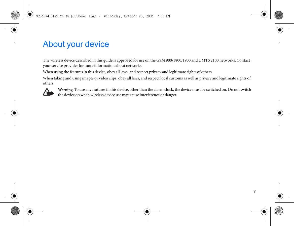 vAbout your deviceThe wireless device described in this guide is approved for use on the GSM 900/1800/1900 and UMTS 2100 networks. Contact your service provider for more information about networks.When using the features in this device, obey all laws, and respect privacy and legitimate rights of others.When taking and using images or video clips, obey all laws, and respect local customs as well as privacy and legitimate rights of others.Warning: To use any features in this device, other than the alarm clock, the device must be switched on. Do not switch the device on when wireless device use may cause interference or danger.9235874_3129_zh_tw_FCC.book  Page v  Wednesday, October 26, 2005  7:36 PM