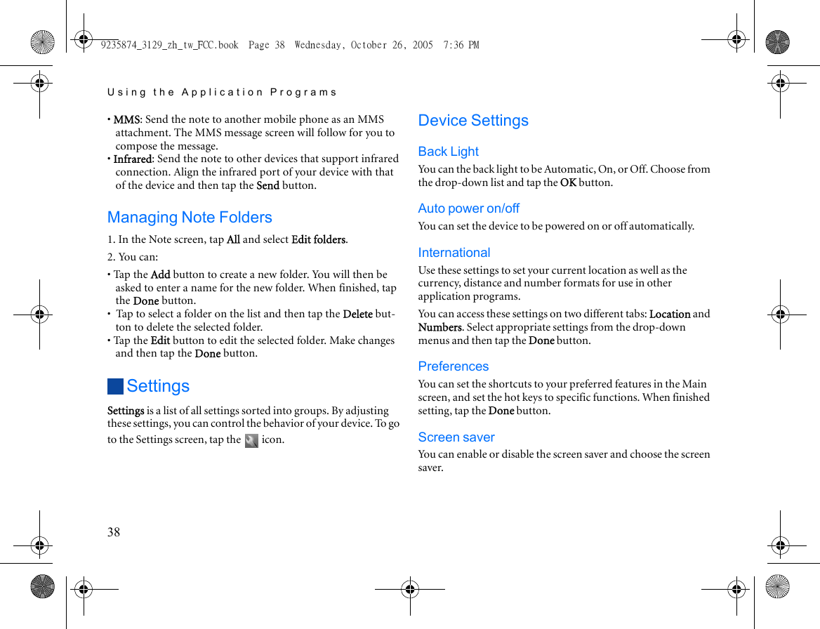 Using the Application Programs38• MMS: Send the note to another mobile phone as an MMS attachment. The MMS message screen will follow for you to compose the message.• Infrared: Send the note to other devices that support infrared connection. Align the infrared port of your device with that of the device and then tap the Send button.Managing Note Folders1. In the Note screen, tap All and select Edit folders.2. You can:• Tap the Add button to create a new folder. You will then be asked to enter a name for the new folder. When finished, tap the Done button.•  Tap to select a folder on the list and then tap the Delete but-ton to delete the selected folder.• Tap the Edit button to edit the selected folder. Make changes and then tap the Done button.SettingsSettings is a list of all settings sorted into groups. By adjusting these settings, you can control the behavior of your device. To go to the Settings screen, tap the   icon.Device SettingsBack LightYou can the back light to be Automatic, On, or Off. Choose from the drop-down list and tap the OK button.Auto power on/offYou can set the device to be powered on or off automatically.InternationalUse these settings to set your current location as well as the currency, distance and number formats for use in other application programs. You can access these settings on two different tabs: Location and Numbers. Select appropriate settings from the drop-down menus and then tap the Done button.PreferencesYou can set the shortcuts to your preferred features in the Main screen, and set the hot keys to specific functions. When finished setting, tap the Done button.Screen saverYou can enable or disable the screen saver and choose the screen saver.9235874_3129_zh_tw_FCC.book  Page 38  Wednesday, October 26, 2005  7:36 PM