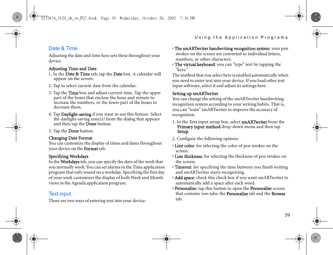 Using the Application Programs39Date &amp; TimeAdjusting the date and time here sets these throughout your device.Adjusting Time and Date1. In the Date &amp; Time tab, tap the Date box. A calendar will appear on the screen.2. Tap to select current date from the calendar.3. Tap the Time box and adjust current time. Tap the upper part of the boxes that enclose the hour and minute to increase the numbers, or the lower part of the boxes to decrease them.4. Tap Daylight-saving if you want to use this feature. Select the daylight-saving zone(s) from the dialog that appears and then tap the Done button.5. Tap the Done button.Changing Date FormatYou can customize the display of times and dates throughout your device on the Format tab.Specifying WorkdaysIn the Wo r kdays tab, you can specify the days of the week that you normally work. You can set alarms in the Time application program that only sound on a workday. Specifying the first day of your week customizes the display of both Week and Month views in the Agenda application program.Text inputThere are two ways of entering text into your device:• The smARTwriter handwriting recognition system: your pen strokes on the screen are converted to individual letters, numbers, or other characters.• The virtual keyboard: you can &quot;type&quot; text by tapping the &quot;keys.&quot;The method that you select here is enabled automatically when you need to enter text into your device. If you load other text input software, select it and adjust its settings here.Setting up smARTwriterYou can change the setting of the smARTwriter handwriting recognition system according to your writing habits. That is, you can “train” smARTwriter to improve the accuracy of recognition.1. In the Text input setup box, select smARTwriter from the Primary input method drop-down menu and then tap Setup.2. Configure the following options:• Line color: for selecting the color of pen strokes on the screen.• Line thickness: for selecting the thickness of pen strokes on the screen.• Timeout: for specifying the time between you finish writing and smARTwriter starts recognizing.• Add space: check this check box if you want smARTwriter to automatically add a space after each word.• Personalize: tap this button to open the Personalize screen that contains two tabs: the Personalize tab and the Browse tab.9235874_3129_zh_tw_FCC.book  Page 39  Wednesday, October 26, 2005  7:36 PM