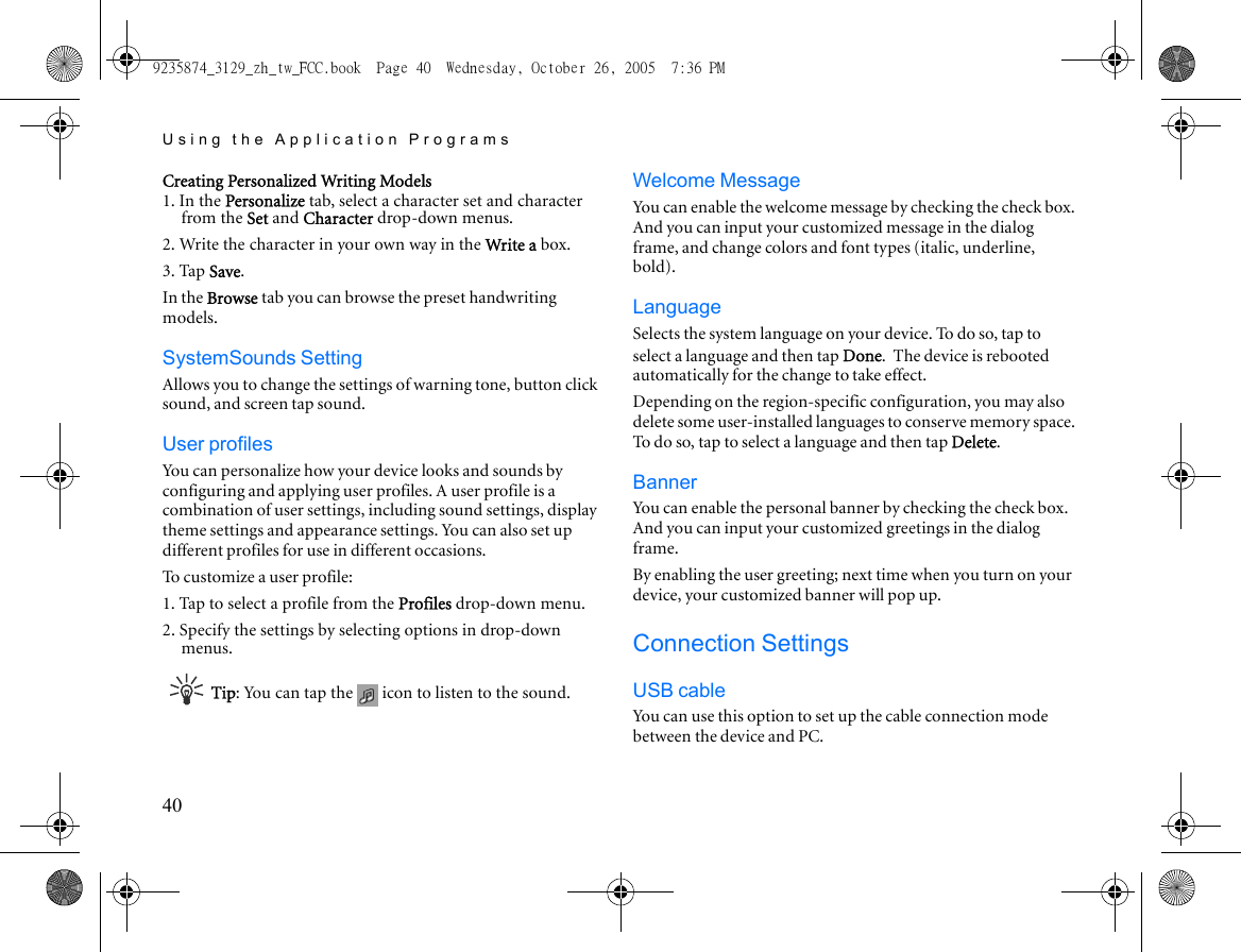 Using the Application Programs40Creating Personalized Writing Models1. In the Personalize tab, select a character set and character from the Set and Character drop-down menus.2. Write the character in your own way in the Write a box.3. Tap Save.In the Browse tab you can browse the preset handwriting models.SystemSounds SettingAllows you to change the settings of warning tone, button click sound, and screen tap sound.User profilesYou can personalize how your device looks and sounds by configuring and applying user profiles. A user profile is a combination of user settings, including sound settings, display theme settings and appearance settings. You can also set up different profiles for use in different occasions.To customize a user profile:1. Tap to select a profile from the Profiles drop-down menu.2. Specify the settings by selecting options in drop-down menus.Tip: You can tap the   icon to listen to the sound.Welcome MessageYou can enable the welcome message by checking the check box. And you can input your customized message in the dialog frame, and change colors and font types (italic, underline, bold).LanguageSelects the system language on your device. To do so, tap to select a language and then tap Done. The device is rebooted automatically for the change to take effect.Depending on the region-specific configuration, you may also delete some user-installed languages to conserve memory space. To do so, tap to select a language and then tap Delete.BannerYou can enable the personal banner by checking the check box. And you can input your customized greetings in the dialog frame.By enabling the user greeting; next time when you turn on your device, your customized banner will pop up.Connection SettingsUSB cableYou can use this option to set up the cable connection mode between the device and PC.9235874_3129_zh_tw_FCC.book  Page 40  Wednesday, October 26, 2005  7:36 PM