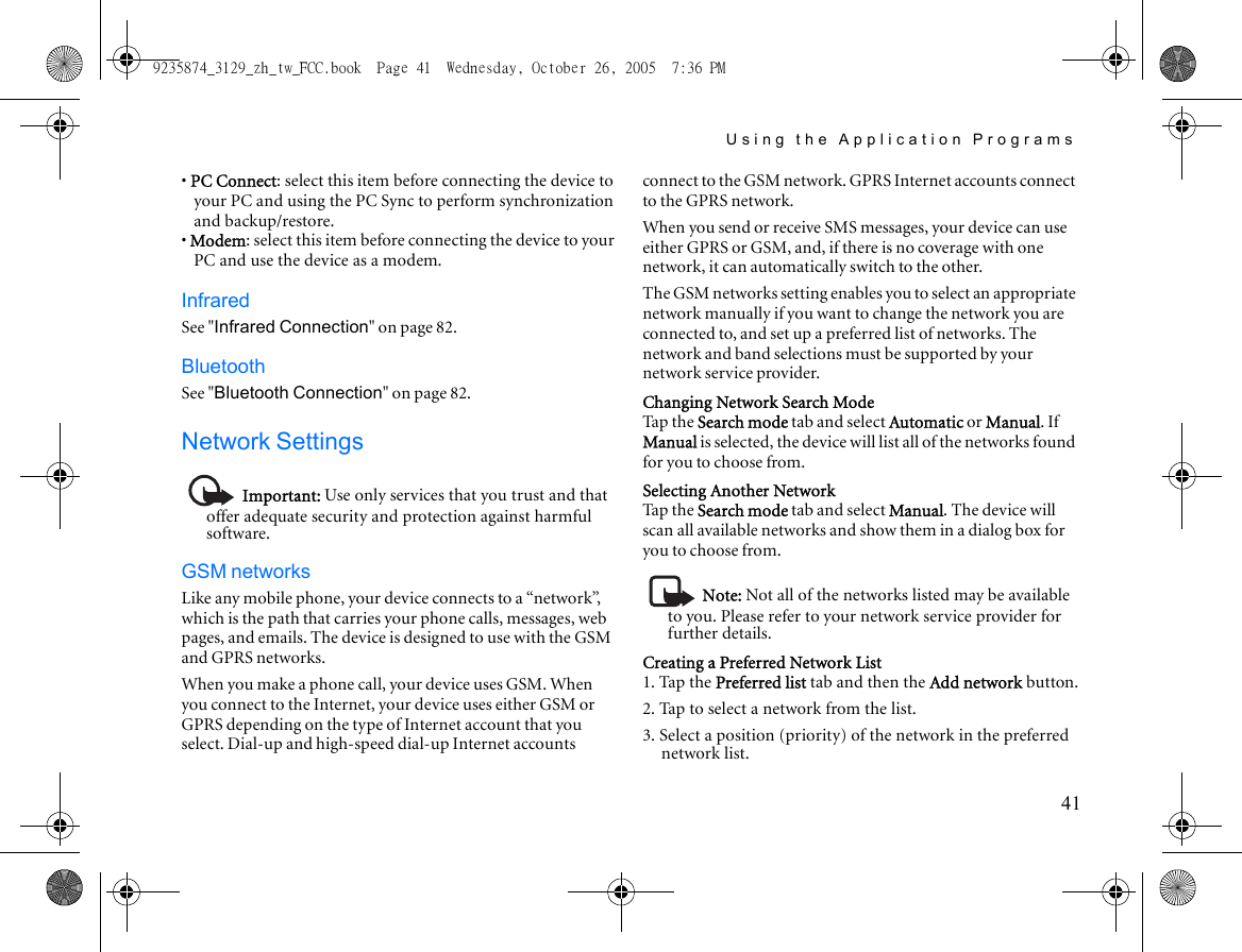 Using the Application Programs41• PC Connect: select this item before connecting the device to your PC and using the PC Sync to perform synchronization and backup/restore.• Modem: select this item before connecting the device to your PC and use the device as a modem.InfraredSee &quot;Infrared Connection&quot; on page 82.BluetoothSee &quot;Bluetooth Connection&quot; on page 82.Network SettingsImportant: Use only services that you trust and that offer adequate security and protection against harmful software.GSM networksLike any mobile phone, your device connects to a “network”, which is the path that carries your phone calls, messages, web pages, and emails. The device is designed to use with the GSM and GPRS networks.When you make a phone call, your device uses GSM. When you connect to the Internet, your device uses either GSM or GPRS depending on the type of Internet account that you select. Dial-up and high-speed dial-up Internet accounts connect to the GSM network. GPRS Internet accounts connect to the GPRS network.When you send or receive SMS messages, your device can use either GPRS or GSM, and, if there is no coverage with one network, it can automatically switch to the other.The GSM networks setting enables you to select an appropriate network manually if you want to change the network you are connected to, and set up a preferred list of networks. The network and band selections must be supported by your network service provider.Changing Network Search ModeTap the Search mode tab and select Automatic or Manual. If Manual is selected, the device will list all of the networks found for you to choose from.Selecting Another NetworkTap the Search mode tab and select Manual. The device will scan all available networks and show them in a dialog box for you to choose from.Note: Not all of the networks listed may be available to you. Please refer to your network service provider for further details.Creating a Preferred Network List1. Tap the Preferred list tab and then the Add network button.2. Tap to select a network from the list.3. Select a position (priority) of the network in the preferred network list.9235874_3129_zh_tw_FCC.book  Page 41  Wednesday, October 26, 2005  7:36 PM