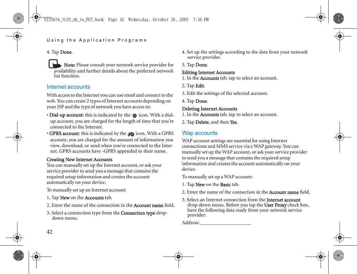 Using the Application Programs424. Tap Done.Note: Please consult your network service provider for availability and further details about the preferred network list function.Internet accountsWith access to the Internet you can use email and connect to the web. You can create 2 types of Internet accounts depending on your ISP and the type of network you have access to:• Dial-up account: this is indicated by the   icon. With a dial-up account, you are charged for the length of time that you&apos;re connected to the Internet.• GPRS account: this is indicated by the   icon. With a GPRS account, you are charged for the amount of information you view, download, or send when you&apos;re connected to the Inter-net. GPRS accounts have -GPRS appended to their name.Creating New Internet AccountsYou can manually set up the Internet account, or ask your service provider to send you a message that contains the required setup information and creates the account automatically on your device.To manually set up an Internet account:1. Tap New on the Accounts tab.2. Enter the name of the connection in the Account name field.3. Select a connection type from the Connection type drop-down menu.4. Set up the settings according to the data from your network service provider.5. Tap Done.Editing Internet Accounts1. In the Accounts tab, tap to select an account.2. Tap Edit.3. Edit the settings of the selected account.4. Tap Done.Deleting Internet Accounts1. In the Accounts tab, tap to select an account.2. Tap Delete, and then Yes.Wap accountsWAP account settings are essential for using Internet connections and MMS service via a WAP gateway. You can manually set up the WAP account, or ask your service provider to send you a message that contains the required setup information and creates the account automatically on your device.To manually set up a WAP account:1. Tap New on the Basic tab.2. Enter the name of the connection in the Account name field.3. Select an Internet connection from the Internet account drop-down menu. Before you tap the User Proxy check box, have the following data ready from your network service provider:Address: ____________________9235874_3129_zh_tw_FCC.book  Page 42  Wednesday, October 26, 2005  7:36 PM