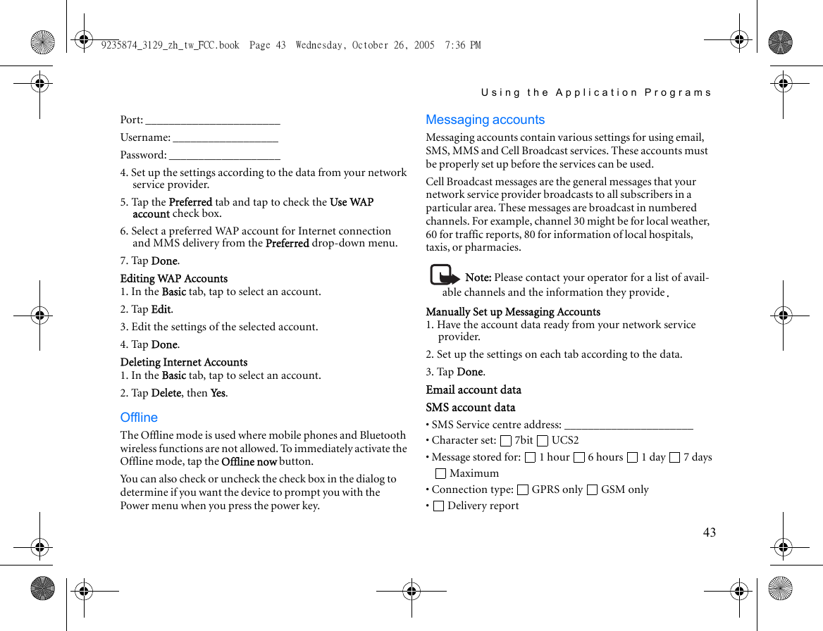 Using the Application Programs43Port: _______________________Username: __________________Password: ___________________4. Set up the settings according to the data from your network service provider.5. Tap the Preferred tab and tap to check the Use WAP account check box.6. Select a preferred WAP account for Internet connection and MMS delivery from the Preferred drop-down menu.7. Tap Done.Editing WAP Accounts1. In the Basic tab, tap to select an account.2. Tap Edit.3. Edit the settings of the selected account.4. Tap Done.Deleting Internet Accounts1. In the Basic tab, tap to select an account.2. Tap Delete, then Yes .OfflineThe Offline mode is used where mobile phones and Bluetooth wireless functions are not allowed. To immediately activate the Offline mode, tap the Offline now button.You can also check or uncheck the check box in the dialog to determine if you want the device to prompt you with the Power menu when you press the power key. Messaging accountsMessaging accounts contain various settings for using email, SMS, MMS and Cell Broadcast services. These accounts must be properly set up before the services can be used.Cell Broadcast messages are the general messages that your network service provider broadcasts to all subscribers in a particular area. These messages are broadcast in numbered channels. For example, channel 30 might be for local weather, 60 for traffic reports, 80 for information of local hospitals, taxis, or pharmacies.Note: Please contact your operator for a list of avail-able channels and the information they provide.Manually Set up Messaging Accounts1. Have the account data ready from your network service provider.2. Set up the settings on each tab according to the data.3. Tap Done.Email account dataSMS account data• SMS Service centre address: ______________________• Character set:  7bit  UCS2• Message stored for:  1 hour  6 hours  1 day  7 days Maximum• Connection type:  GPRS only  GSM only• Delivery report9235874_3129_zh_tw_FCC.book  Page 43  Wednesday, October 26, 2005  7:36 PM