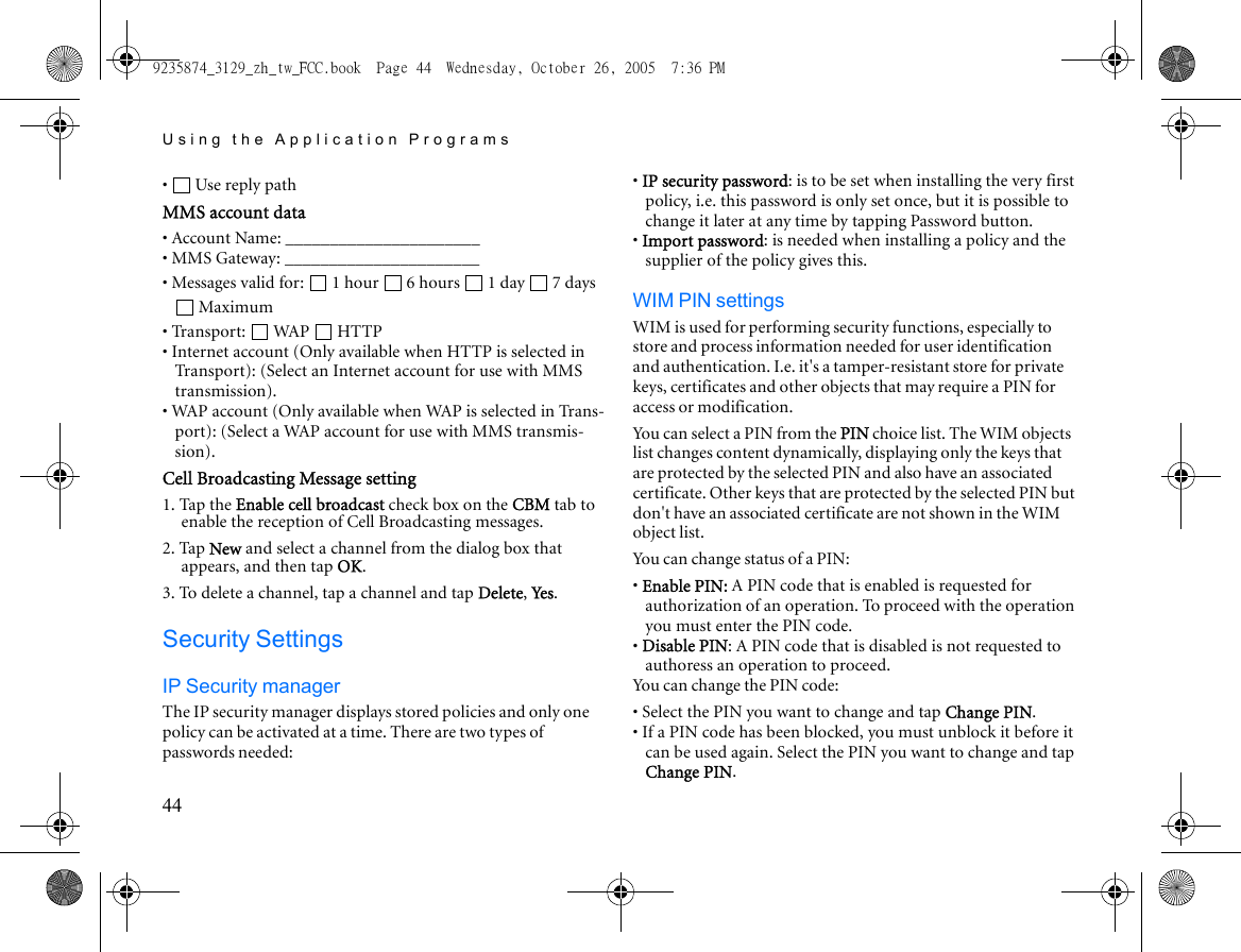 Using the Application Programs44•  Use reply pathMMS account data• Account Name: ______________________• MMS Gateway: ______________________• Messages valid for:  1 hour  6 hours  1 day  7 days Maximum• Transport:  WAP  HTTP• Internet account (Only available when HTTP is selected in Transport): (Select an Internet account for use with MMS transmission).• WAP account (Only available when WAP is selected in Trans-port): (Select a WAP account for use with MMS transmis-sion).Cell Broadcasting Message setting1. Tap the Enable cell broadcast check box on the CBM tab to enable the reception of Cell Broadcasting messages.2. Tap New and select a channel from the dialog box that appears, and then tap OK.3. To delete a channel, tap a channel and tap Delete, Ye s .Security SettingsIP Security managerThe IP security manager displays stored policies and only one policy can be activated at a time. There are two types of passwords needed:• IP security password: is to be set when installing the very first policy, i.e. this password is only set once, but it is possible to change it later at any time by tapping Password button.• Import password: is needed when installing a policy and the supplier of the policy gives this.WIM PIN settingsWIM is used for performing security functions, especially to store and process information needed for user identification and authentication. I.e. it&apos;s a tamper-resistant store for private keys, certificates and other objects that may require a PIN for access or modification.You can select a PIN from the PIN choice list. The WIM objects list changes content dynamically, displaying only the keys that are protected by the selected PIN and also have an associated certificate. Other keys that are protected by the selected PIN but don&apos;t have an associated certificate are not shown in the WIM object list.You can change status of a PIN:• Enable PIN: A PIN code that is enabled is requested for authorization of an operation. To proceed with the operation you must enter the PIN code. • Disable PIN: A PIN code that is disabled is not requested to authoress an operation to proceed. You can change the PIN code:• Select the PIN you want to change and tap Change PIN. • If a PIN code has been blocked, you must unblock it before it can be used again. Select the PIN you want to change and tap Change PIN.9235874_3129_zh_tw_FCC.book  Page 44  Wednesday, October 26, 2005  7:36 PM