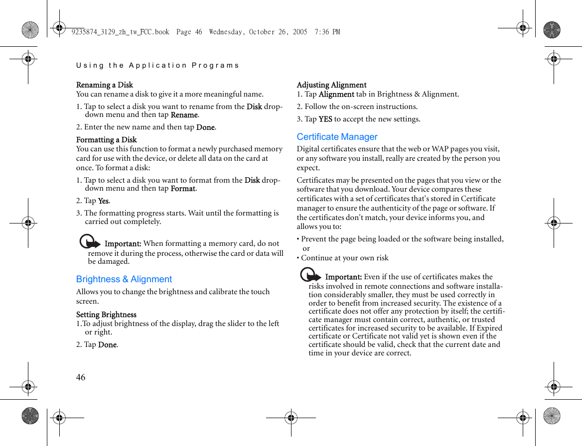 Using the Application Programs46Renaming a DiskYou can rename a disk to give it a more meaningful name.1. Tap to select a disk you want to rename from the Disk drop-down menu and then tap Rename.2. Enter the new name and then tap Done.Formatting a DiskYou can use this function to format a newly purchased memory card for use with the device, or delete all data on the card at once. To format a disk:1. Tap to select a disk you want to format from the Disk drop-down menu and then tap Format.2. Tap Ye s .3. The formatting progress starts. Wait until the formatting is carried out completely.Important: When formatting a memory card, do not remove it during the process, otherwise the card or data will be damaged.Brightness &amp; AlignmentAllows you to change the brightness and calibrate the touch screen.Setting Brightness1.To adjust brightness of the display, drag the slider to the left or right.2. Tap Done.Adjusting Alignment1. Tap Alignment tab in Brightness &amp; Alignment.2. Follow the on-screen instructions.3. Tap YES to accept the new settings.Certificate ManagerDigital certificates ensure that the web or WAP pages you visit, or any software you install, really are created by the person you expect.Certificates may be presented on the pages that you view or the software that you download. Your device compares these certificates with a set of certificates that&apos;s stored in Certificate manager to ensure the authenticity of the page or software. If the certificates don&apos;t match, your device informs you, and allows you to:• Prevent the page being loaded or the software being installed, or• Continue at your own riskImportant: Even if the use of certificates makes the risks involved in remote connections and software installa-tion considerably smaller, they must be used correctly in order to benefit from increased security. The existence of a certificate does not offer any protection by itself; the certifi-cate manager must contain correct, authentic, or trusted certificates for increased security to be available. If Expired certificate or Certificate not valid yet is shown even if the certificate should be valid, check that the current date and time in your device are correct.9235874_3129_zh_tw_FCC.book  Page 46  Wednesday, October 26, 2005  7:36 PM