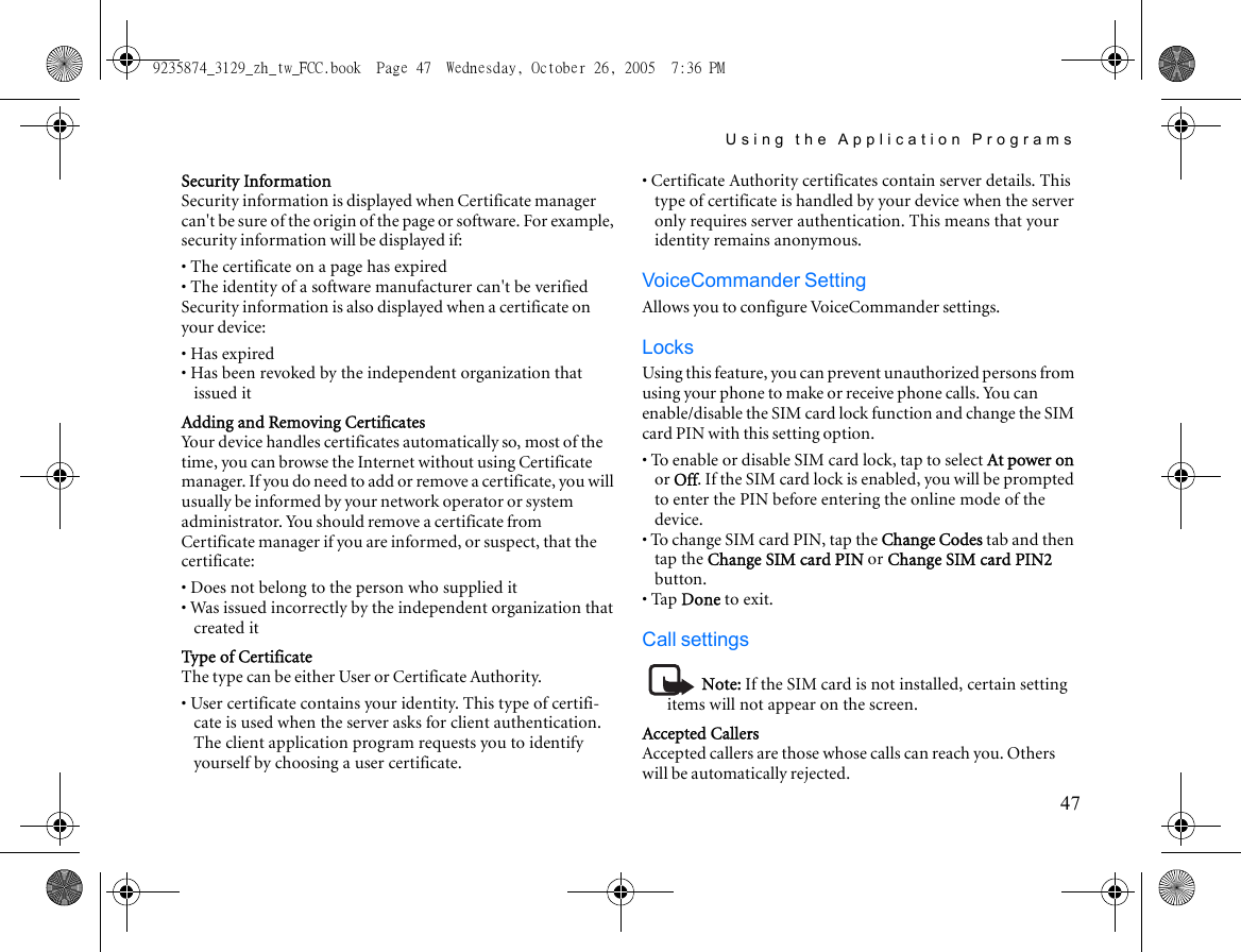 Using the Application Programs47Security InformationSecurity information is displayed when Certificate manager can&apos;t be sure of the origin of the page or software. For example, security information will be displayed if:• The certificate on a page has expired• The identity of a software manufacturer can&apos;t be verifiedSecurity information is also displayed when a certificate on your device:• Has expired• Has been revoked by the independent organization that issued itAdding and Removing CertificatesYour device handles certificates automatically so, most of the time, you can browse the Internet without using Certificate manager. If you do need to add or remove a cer tificate, you will usually be informed by your network operator or system administrator. You should remove a certificate from Certificate manager if you are informed, or suspect, that the certificate:• Does not belong to the person who supplied it• Was issued incorrectly by the independent organization that created itType of CertificateThe type can be either User or Certificate Authority. • User certificate contains your identity. This type of certifi-cate is used when the server asks for client authentication. The client application program requests you to identify yourself by choosing a user certificate.• Certificate Authority certificates contain server details. This type of certificate is handled by your device when the server only requires server authentication. This means that your identity remains anonymous.VoiceCommander SettingAllows you to configure VoiceCommander settings.LocksUsing this feature, you can prevent unauthorized persons from using your phone to make or receive phone calls. You can enable/disable the SIM card lock function and change the SIM card PIN with this setting option.• To enable or disable SIM card lock, tap to select At power on or Off. If the SIM card lock is enabled, you will be prompted to enter the PIN before entering the online mode of the device.• To change SIM card PIN, tap the Change Codes tab and then tap the Change SIM card PIN or Change SIM card PIN2 button.• Tap Done to exit.Call settingsNote: If the SIM card is not installed, certain setting items will not appear on the screen.Accepted CallersAccepted callers are those whose calls can reach you. Others will be automatically rejected.9235874_3129_zh_tw_FCC.book  Page 47  Wednesday, October 26, 2005  7:36 PM