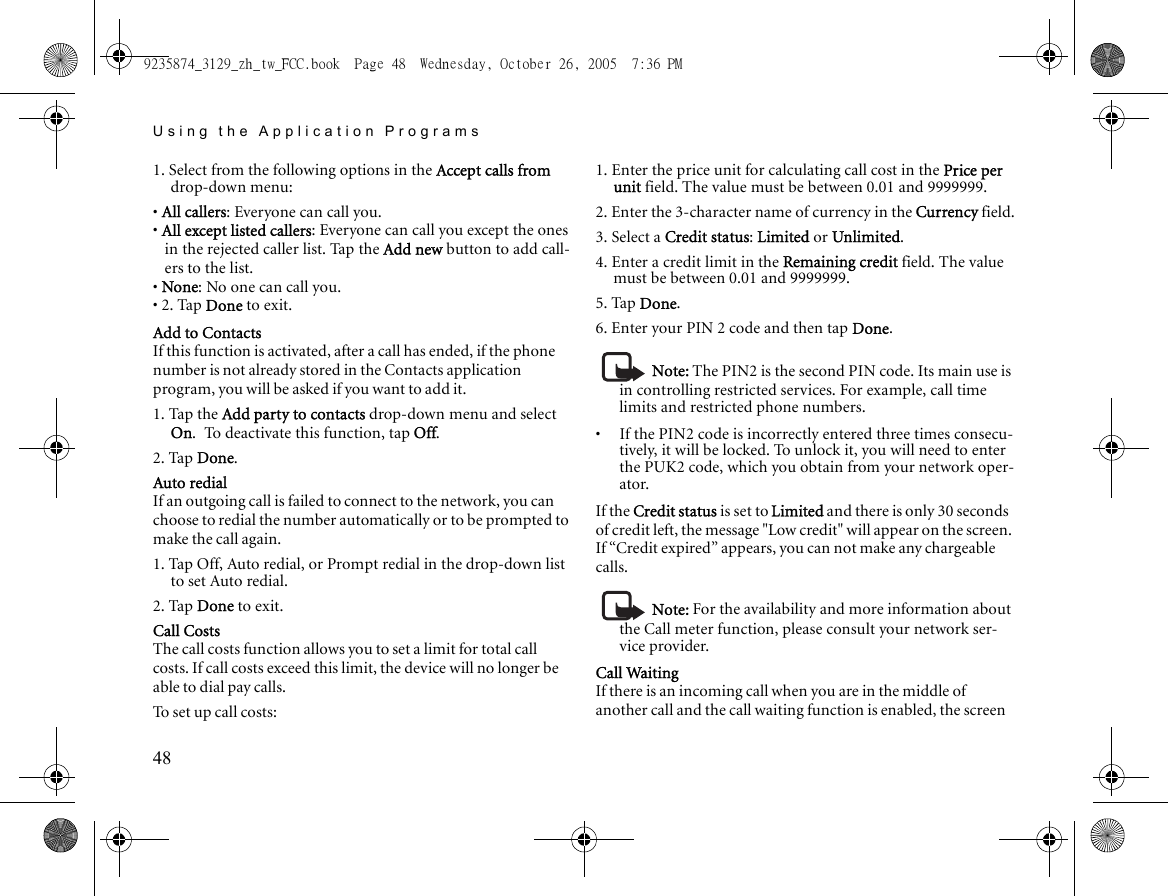 Using the Application Programs481. Select from the following options in the Accept calls from drop-down menu:• All callers: Everyone can call you.• All except listed callers: Everyone can call you except the ones in the rejected caller list. Tap the Add new button to add call-ers to the list.• None: No one can call you.• 2. Tap Done to exit.Add to ContactsIf this function is activated, after a call has ended, if the phone number is not already stored in the Contacts application program, you will be asked if you want to add it.1. Tap the Add party to contacts drop-down menu and select On. To deactivate this function, tap Off.2. Tap Done.Auto redialIf an outgoing call is failed to connect to the network, you can choose to redial the number automatically or to be prompted to make the call again.1. Tap Off, Auto redial, or Prompt redial in the drop-down list to set Auto redial.2. Tap Done to exit.Call CostsThe call costs function allows you to set a limit for total call costs. If call costs exceed this limit, the device will no longer be able to dial pay calls.To set up call costs:1. Enter the price unit for calculating call cost in the Price per unit field. The value must be between 0.01 and 9999999.2. Enter the 3-character name of currency in the Currency field.3. Select a Credit status: Limited or Unlimited.4. Enter a credit limit in the Remaining credit field. The value must be between 0.01 and 9999999.5. Tap Done.6. Enter your PIN 2 code and then tap Done.Note: The PIN2 is the second PIN code. Its main use is in controlling restricted services. For example, call time limits and restricted phone numbers. •     If the PIN2 code is incorrectly entered three times consecu-tively, it will be locked. To unlock it, you will need to enter the PUK2 code, which you obtain from your network oper-ator.If the Credit status is set to Limited and there is only 30 seconds of credit left, the message &quot;Low credit&quot; will appear on the screen. If “Credit expired” appears, you can not make any chargeable calls.Note: For the availability and more information about the Call meter function, please consult your network ser-vice provider.Call WaitingIf there is an incoming call when you are in the middle of another call and the call waiting function is enabled, the screen 9235874_3129_zh_tw_FCC.book  Page 48  Wednesday, October 26, 2005  7:36 PM