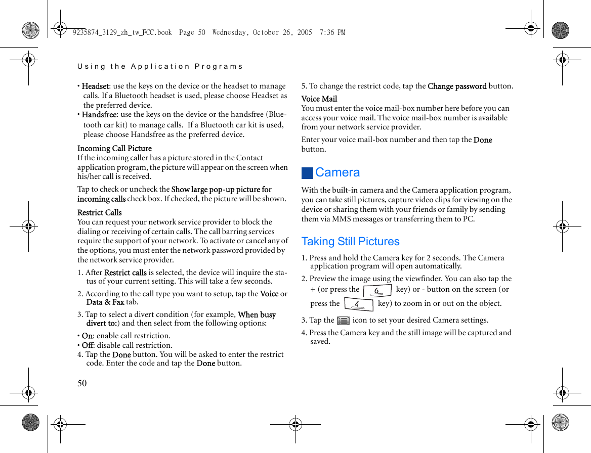 Using the Application Programs50• Headset: use the keys on the device or the headset to manage calls. If a Bluetooth headset is used, please choose Headset as the preferred device.• Handsfree: use the keys on the device or the handsfree (Blue-tooth car kit) to manage calls. If a Bluetooth car kit is used, please choose Handsfree as the preferred device.Incoming Call PictureIf the incoming caller has a picture stored in the Contact application program, the picture will appear on the screen when his/her call is received.Tap to check or uncheck the Show large pop-up picture for incoming calls check box. If checked, the picture will be shown.Restrict CallsYou can request your network service provider to block the dialing or receiving of certain calls. The call barring services require the support of your network. To activate or cancel any of the options, you must enter the network password provided by the network service provider.1. After Restrict calls is selected, the device will inquire the sta-tus of your current setting. This will take a few seconds.2. According to the call type you want to setup, tap the Voice or Data &amp; Fax tab.3. Tap to select a divert condition (for example, When busy divert to:) and then select from the following options:• On: enable call restriction.• Off: disable call restriction.4. Tap the Done button. You will be asked to enter the restrict code. Enter the code and tap the Done button.5. To change the restrict code, tap the Change password button.Voice MailYou must enter the voice mail-box number here before you can access your voice mail. The voice mail-box number is available from your network service provider.Enter your voice mail-box number and then tap the Done button.CameraWith the built-in camera and the Camera application program, you can take still pictures, capture video clips for viewing on the device or sharing them with your friends or family by sending them via MMS messages or transferring them to PC.Taking Still Pictures1. Press and hold the Camera key for 2 seconds. The Camera application program will open automatically.2. Preview the image using the viewfinder. You can also tap the + (or press the   key) or - button on the screen (or press the   key) to zoom in or out on the object.3. Tap the   icon to set your desired Camera settings. 4. Press the Camera key and the still image will be captured and saved.9235874_3129_zh_tw_FCC.book  Page 50  Wednesday, October 26, 2005  7:36 PM