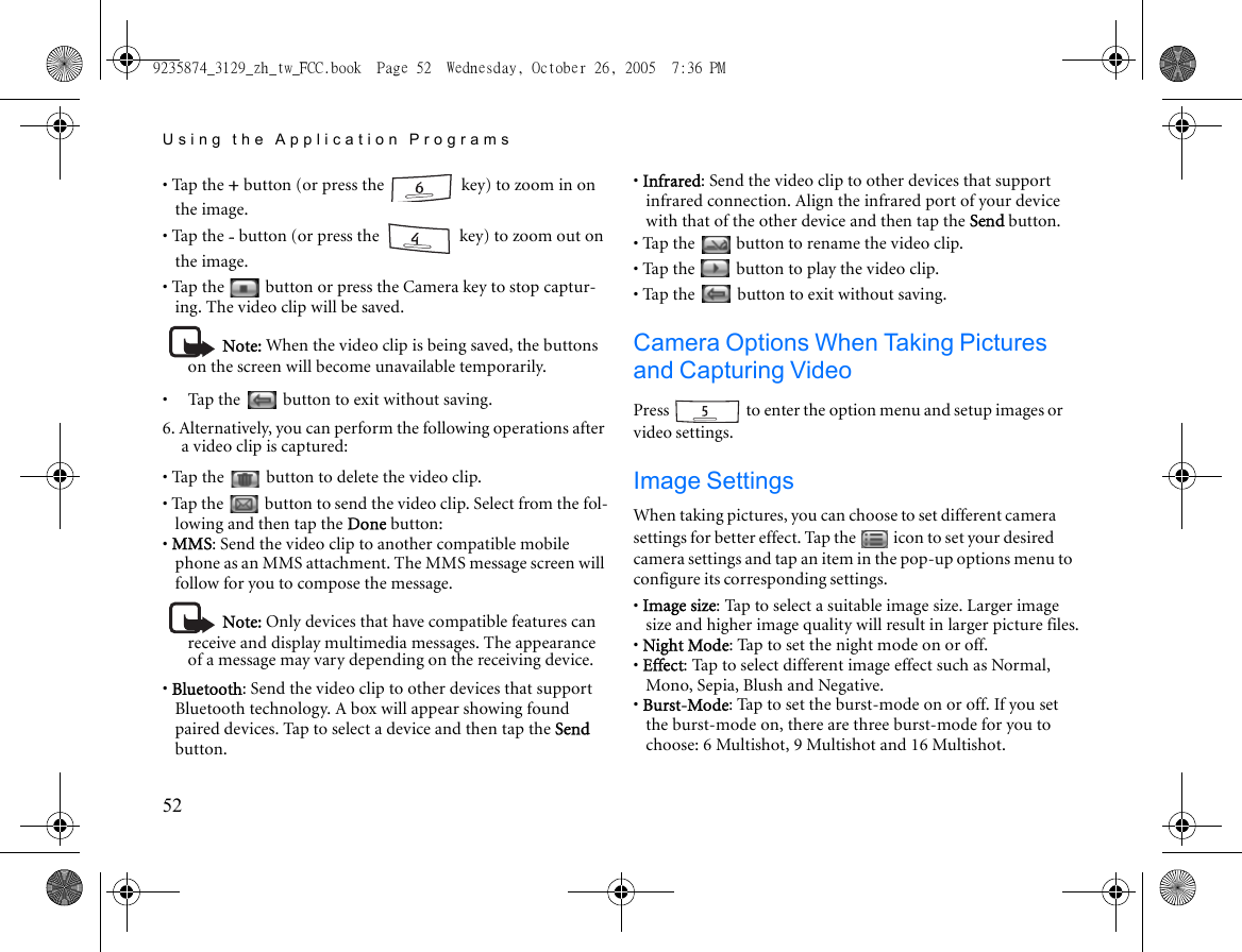 Using the Application Programs52• Tap the + button (or press the   key) to zoom in on the image.• Tap the - button (or press the   key) to zoom out on the image.• Tap the   button or press the Camera key to stop captur-ing. The video clip will be saved.Note: When the video clip is being saved, the buttons on the screen will become unavailable temporarily. •     Tap the   button to exit without saving.6. Alternatively, you can perform the following operations after a video clip is captured:• Tap the   button to delete the video clip.• Tap the   button to send the video clip. Select from the fol-lowing and then tap the Done button:• MMS: Send the video clip to another compatible mobile phone as an MMS attachment. The MMS message screen will follow for you to compose the message.Note: Only devices that have compatible features can receive and display multimedia messages. The appearance of a message may vary depending on the receiving device.• Bluetooth: Send the video clip to other devices that support Bluetooth technology. A box will appear showing found paired devices. Tap to select a device and then tap the Send button.• Infrared: Send the video clip to other devices that support infrared connection. Align the infrared port of your device with that of the other device and then tap the Send button.• Tap the   button to rename the video clip.• Tap the   button to play the video clip.• Tap the   button to exit without saving.Camera Options When Taking Pictures and Capturing VideoPress   to enter the option menu and setup images or video settings.Image SettingsWhen taking pictures, you can choose to set different camera settings for better effect. Tap the   icon to set your desired camera settings and tap an item in the pop-up options menu to configure its corresponding settings.• Image size: Tap to select a suitable image size. Larger image size and higher image quality will result in larger picture files.• Night Mode: Tap to set the night mode on or off.• Effect: Tap to select different image effect such as Normal, Mono, Sepia, Blush and Negative.• Burst-Mode: Tap to set the burst-mode on or off. If you set the burst-mode on, there are three burst-mode for you to choose: 6 Multishot, 9 Multishot and 16 Multishot.9235874_3129_zh_tw_FCC.book  Page 52  Wednesday, October 26, 2005  7:36 PM