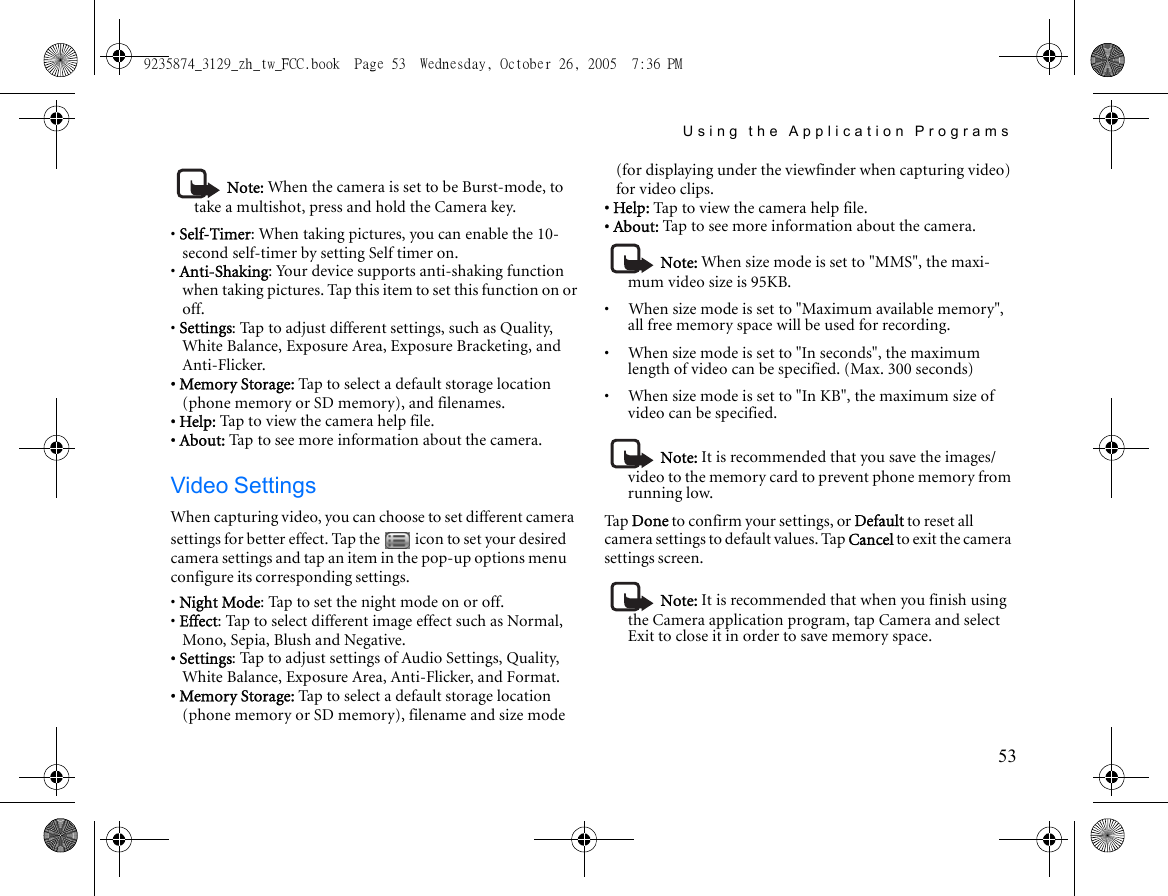 Using the Application Programs53Note: When the camera is set to be Burst-mode, to take a multishot, press and hold the Camera key.• Self-Timer: When taking pictures, you can enable the 10-second self-timer by setting Self timer on.• Anti-Shaking: Your device supports anti-shaking function when taking pictures. Tap this item to set this function on or off.• Settings: Tap to adjust different settings, such as Quality, White Balance, Exposure Area, Exposure Bracketing, and Anti-Flicker.• Memory Storage: Tap to select a default storage location (phone memory or SD memory), and filenames.• Help: Tap to view the camera help file.• About: Tap to see more information about the camera.Video SettingsWhen capturing video, you can choose to set different camera settings for better effect. Tap the   icon to set your desired camera settings and tap an item in the pop-up options menu configure its corresponding settings.• Night Mode: Tap to set the night mode on or off.• Effect: Tap to select different image effect such as Normal, Mono, Sepia, Blush and Negative.• Settings: Tap to adjust settings of Audio Settings, Quality, White Balance, Exposure Area, Anti-Flicker, and Format.• Memory Storage: Tap to select a default storage location (phone memory or SD memory), filename and size mode (for displaying under the viewfinder when capturing video) for video clips.• Help: Tap to view the camera help file.• About: Tap to see more information about the camera.Note: When size mode is set to &quot;MMS&quot;, the maxi-mum video size is 95KB.•     When size mode is set to &quot;Maximum available memory&quot;, all free memory space will be used for recording.•     When size mode is set to &quot;In seconds&quot;, the maximum length of video can be specified. (Max. 300 seconds)•     When size mode is set to &quot;In KB&quot;, the maximum size of video can be specified.Note: It is recommended that you save the images/video to the memory card to prevent phone memory from running low.Ta p  Done to confirm your settings, or Default to reset all camera settings to default values. Tap Cancel to exit the camera settings screen.Note: It is recommended that when you finish using the Camera application program, tap Camera and select Exit to close it in order to save memory space.9235874_3129_zh_tw_FCC.book  Page 53  Wednesday, October 26, 2005  7:36 PM