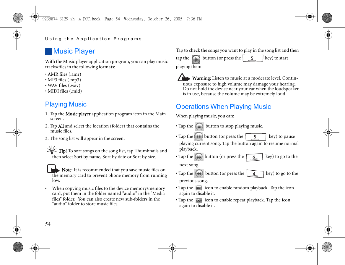 Using the Application Programs54Music PlayerWith the Music player application program, you can play music tracks/files in the following formats:• AMR files (.amr)• MP3 files (.mp3)• WAV files (.wav)• MIDI files (.mid)Playing Music1. Tap the Music player application program icon in the Main screen.2. Tap All and select the location (folder) that contains the music files.3. The song list will appear in the screen.Tip! To sort songs on the song list, tap Thumbnails and then select Sort by name, Sort by date or Sort by size.Note: It is recommended that you save music files on the memory card to prevent phone memory from running low.•     When copying music files to the device memory/memory card, put them in the folder named &quot;audio&quot; in the &quot;Media files&quot; folder. You can also create new sub-folders in the &quot;audio&quot; folder to store music files.Tap to check the songs you want to play in the song list and then tap the   button (or press the   key) to start playing them. Warning: Listen to music at a moderate level. Contin-uous exposure to high volume may damage your hearing. Do not hold the device near your ear when the loudspeaker is in use, because the volume may be extremely loud.Operations When Playing MusicWhen playing music, you can:• Tap the   button to stop playing music.• Tap the   button (or press the   key) to pause playing current song. Tap the button again to resume normal playback.• Tap the   button (or press the   key) to go to the next song.• Tap the   button (or press the   key) to go to the previous song.• Tap the   icon to enable random playback. Tap the icon again to disable it.• Tap the   icon to enable repeat playback. Tap the icon again to disable it.9235874_3129_zh_tw_FCC.book  Page 54  Wednesday, October 26, 2005  7:36 PM