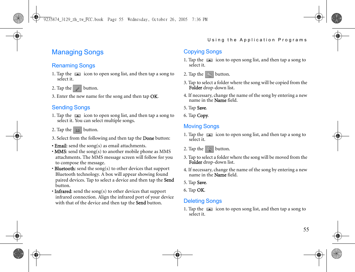 Using the Application Programs55Managing SongsRenaming Songs1. Tap the   icon to open song list, and then tap a song to select it.2. Tap the   button.3. Enter the new name for the song and then tap OK.Sending Songs1. Tap the   icon to open song list, and then tap a song to select it. You can select multiple songs.2. Tap the   button.3. Select from the following and then tap the Done button:• Email: send the song(s) as email attachments.• MMS: send the song(s) to another mobile phone as MMS attachments. The MMS message screen will follow for you to compose the message.• Bluetooth: send the song(s) to other devices that support Bluetooth technology. A box will appear showing found paired devices. Tap to select a device and then tap the Send button.• Infrared: send the song(s) to other devices that support infrared connection. Align the infrared port of your device with that of the device and then tap the Send button.Copying Songs1. Tap the   icon to open song list, and then tap a song to select it.2. Tap the   button.3. Tap to select a folder where the song will be copied from the Folder drop-down list.4. If necessary, change the name of the song by entering a new name in the Name field.5. Tap Save.6. Tap Copy.Moving Songs1. Tap the   icon to open song list, and then tap a song to select it.2. Tap the   button.3. Tap to select a folder where the song will be moved from the Folder drop-down list.4. If necessary, change the name of the song by entering a new name in the Name field.5. Tap Save.6. Tap OK.Deleting Songs1. Tap the   icon to open song list, and then tap a song to select it.9235874_3129_zh_tw_FCC.book  Page 55  Wednesday, October 26, 2005  7:36 PM