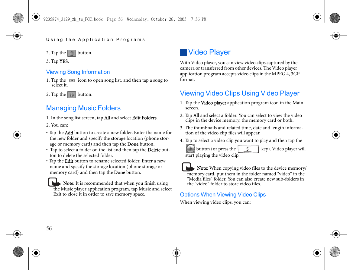 Using the Application Programs562. Tap the   button.3. Tap YES.Viewing Song Information1. Tap the   icon to open song list, and then tap a song to select it.2. Tap the   button.Managing Music Folders1. In the song list screen, tap All and select Edit Folders.2. You can:• Tap the Add button to create a new folder. Enter the name for the new folder and specify the storage location (phone stor-age or memory card) and then tap the Done button.•  Tap to select a folder on the list and then tap the Delete but-ton to delete the selected folder.• Tap the Edit button to rename selected folder. Enter a new name and specify the storage location (phone storage or memory card) and then tap the Done button.Note: It is recommended that when you finish using the Music player application program, tap Music and select Exit to close it in order to save memory space.Video PlayerWith Video player, you can view video clips captured by the camera or transferred from other devices. The Video player application program accepts video clips in the MPEG 4, 3GP format.Viewing Video Clips Using Video Player1. Tap the Video player application program icon in the Main screen.2. Tap All and select a folder. You can select to view the video clips in the device memory, the memory card or both.3. The thumbnails and related time, date and length informa-tion of the video clip files will appear.4. Tap to select a video clip you want to play and then tap the  button (or press the   key). Video player will start playing the video clip.Note: When copying video files to the device memory/memory card, put them in the folder named &quot;video&quot; in the &quot;Media files&quot; folder. You can also create new sub-folders in the &quot;video&quot; folder to store video files.Options When Viewing Video ClipsWhen viewing video clips, you can:9235874_3129_zh_tw_FCC.book  Page 56  Wednesday, October 26, 2005  7:36 PM