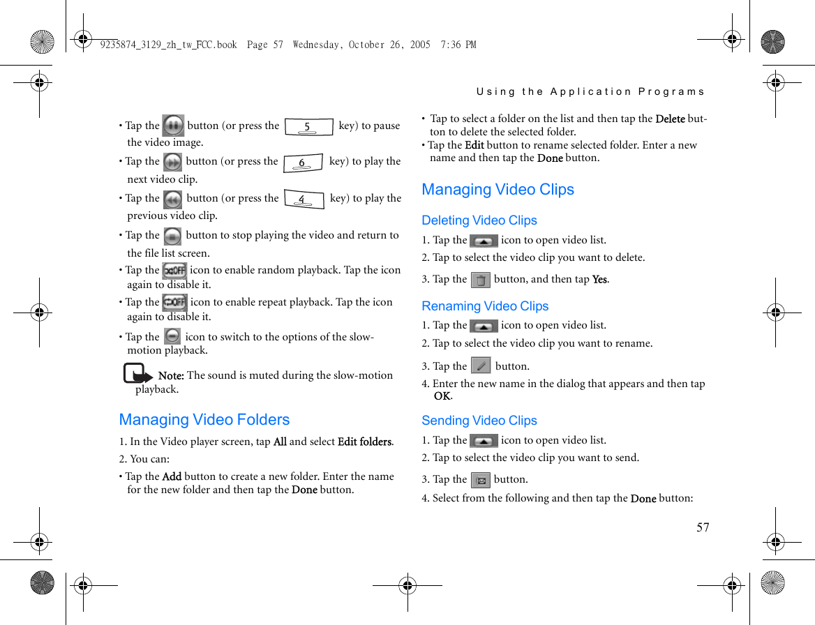 Using the Application Programs57• Tap the   button (or press the   key) to pause the video image.• Tap the   button (or press the   key) to play the next video clip.• Tap the   button (or press the   key) to play the previous video clip.• Tap the   button to stop playing the video and return to the file list screen.• Tap the   icon to enable random playback. Tap the icon again to disable it.• Tap the   icon to enable repeat playback. Tap the icon again to disable it.• Tap the   icon to switch to the options of the slow-motion playback.Note: The sound is muted during the slow-motion playback.Managing Video Folders1. In the Video player screen, tap All and select Edit folders.2. You can:• Tap the Add button to create a new folder. Enter the name for the new folder and then tap the Done button.•  Tap to select a folder on the list and then tap the Delete but-ton to delete the selected folder.• Tap the Edit button to rename selected folder. Enter a new name and then tap the Done button.Managing Video ClipsDeleting Video Clips1. Tap the   icon to open video list.2. Tap to select the video clip you want to delete.3. Tap the   button, and then tap Ye s .Renaming Video Clips1. Tap the   icon to open video list.2. Tap to select the video clip you want to rename.3. Tap the   button.4. Enter the new name in the dialog that appears and then tap OK.Sending Video Clips1. Tap the   icon to open video list.2. Tap to select the video clip you want to send.3. Tap the   button.4. Select from the following and then tap the Done button:9235874_3129_zh_tw_FCC.book  Page 57  Wednesday, October 26, 2005  7:36 PM