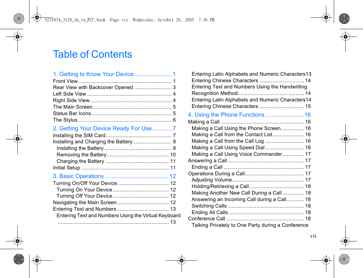 viiTable of Contents1. Getting to Know Your Device....................... 1Front View................................................................. 1Rear View with Backcover Opened .......................... 3Left Side View ........................................................... 4Right Side View......................................................... 4The Main Screen....................................................... 5Status Bar Icons........................................................ 5The Stylus ................................................................. 62. Getting Your Device Ready For Use............ 7Installing the SIM Card.............................................. 7Installing and Charging the Battery........................... 9Installing the Battery............................................... 9Removing the Battery........................................... 10Charging the Battery ............................................ 11Initial Setup ............................................................. 113. Basic Operations ....................................... 12Turning On/Off Your Device.................................... 12Turning On Your Device....................................... 12Turning Off Your Device....................................... 12Navigating the Main Screen.................................... 12Entering Text and Numbers .................................... 13Entering Text and Numbers Using the Virtual Keyboard............................................................................. 13Entering Latin Alphabets and Numeric Characters13Entering Chinese Characters ............................... 14Entering Text and Numbers Using the Handwriting Recognition Method.............................................. 14Entering Latin Alphabets and Numeric Characters14Entering Chinese Characters ............................... 154. Using the Phone Functions ........................16Making a Call .......................................................... 16Making a Call Using the Phone Screen................ 16Making a Call from the Contact List...................... 16Making a Call from the Call Log ........................... 16Making a Call Using Speed Dial ........................... 16Making a Call Using Voice Commander............... 17Answering a Call ..................................................... 17Ending a Call ........................................................ 17Operations During a Call......................................... 17Adjusting Volume.................................................. 17Holding/Retrieving a Call...................................... 18Making Another New Call During a Call ............... 18Answering an Incoming Call during a Call............ 18Switching Calls ..................................................... 18Ending All Calls .................................................... 18Conference Call ...................................................... 18Talking Privately to One Party during a Conference 9235874_3129_zh_tw_FCC.book  Page vii  Wednesday, October 26, 2005  7:36 PM