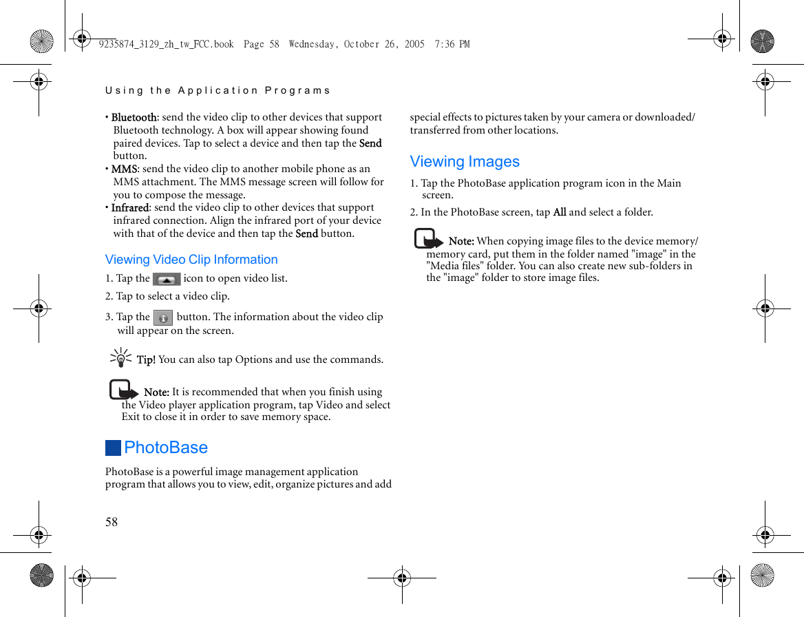 Using the Application Programs58• Bluetooth: send the video clip to other devices that support Bluetooth technology. A box will appear showing found paired devices. Tap to select a device and then tap the Send button.• MMS: send the video clip to another mobile phone as an MMS attachment. The MMS message screen will follow for you to compose the message.• Infrared: send the video clip to other devices that support infrared connection. Align the infrared port of your device with that of the device and then tap the Send button.Viewing Video Clip Information1. Tap the   icon to open video list.2. Tap to select a video clip.3. Tap the   button. The information about the video clip will appear on the screen.Tip! You can also tap Options and use the commands.Note: It is recommended that when you finish using the Video player application program, tap Video and select Exit to close it in order to save memory space.PhotoBasePhotoBase is a powerful image management application program that allows you to view, edit, organize pictures and add special effects to pictures taken by your camera or downloaded/transferred from other locations.Viewing Images1. Tap the PhotoBase application program icon in the Main screen.2. In the PhotoBase screen, tap All and select a folder.Note: When copying image files to the device memory/memory card, put them in the folder named &quot;image&quot; in the &quot;Media files&quot; folder. You can also create new sub-folders in the &quot;image&quot; folder to store image files.9235874_3129_zh_tw_FCC.book  Page 58  Wednesday, October 26, 2005  7:36 PM