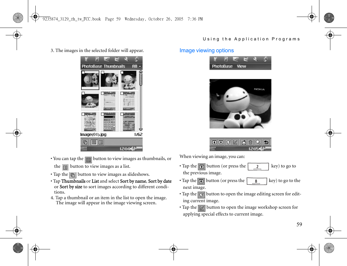 Using the Application Programs593. The images in the selected folder will appear.• You can tap the   button to view images as thumbnails, or the   button to view images as a list.• Tap the   button to view images as slideshows.• Tap Thumbnails or List and select Sort by name, Sort by date or Sort by size to sort images according to different condi-tions. 4. Tap a thumbnail or an item in the list to open the image. The image will appear in the image viewing screen.Image viewing optionsWhen viewing an image, you can:• Tap the   button (or press the   key) to go to the previous image.• Tap the   button (or press the   key) to go to the next image.• Tap the   button to open the image editing screen for edit-ing current image.• Tap the   button to open the image workshop screen for applying special effects to current image.9235874_3129_zh_tw_FCC.book  Page 59  Wednesday, October 26, 2005  7:36 PM