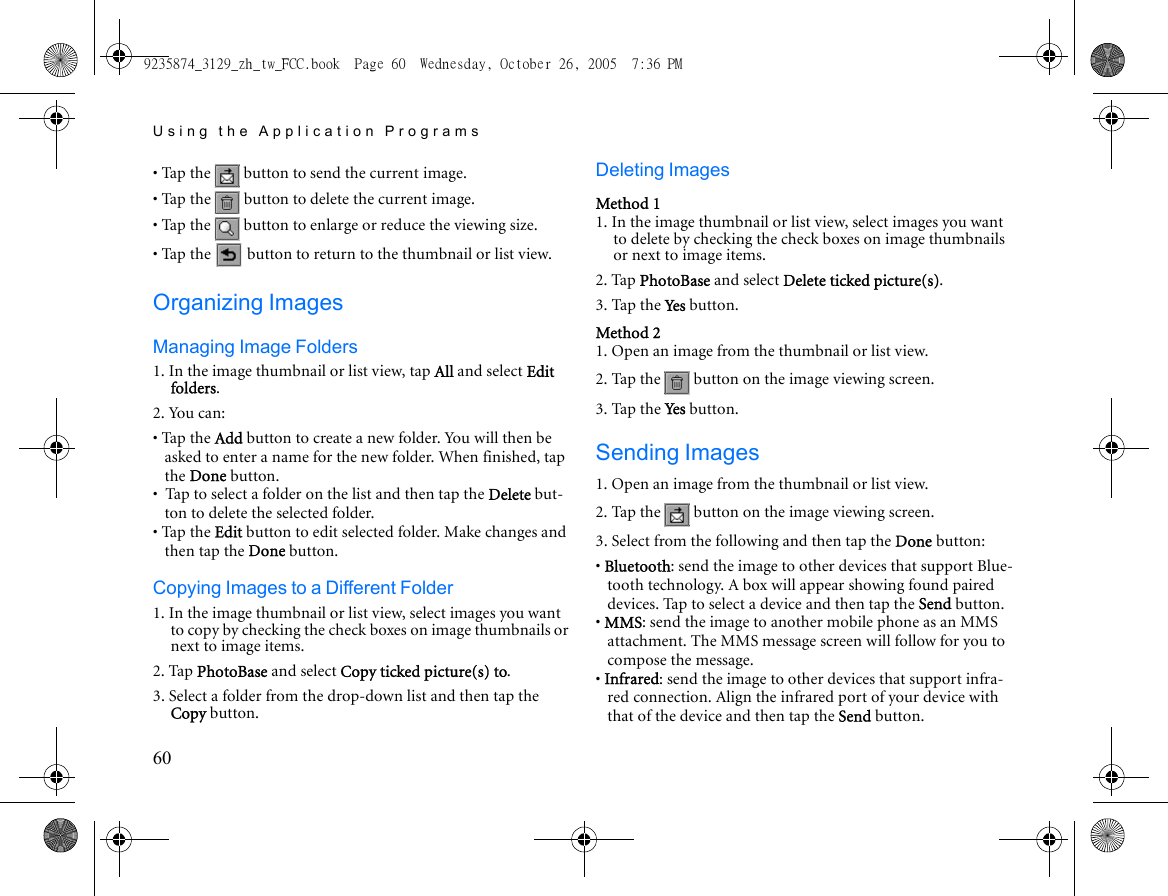 Using the Application Programs60• Tap the   button to send the current image.• Tap the   button to delete the current image.• Tap the   button to enlarge or reduce the viewing size.• Tap the   button to return to the thumbnail or list view.Organizing ImagesManaging Image Folders1. In the image thumbnail or list view, tap All and select Edit folders.2. You can:• Tap the Add button to create a new folder. You will then be asked to enter a name for the new folder. When finished, tap the Done button.•  Tap to select a folder on the list and then tap the Delete but-ton to delete the selected folder.• Tap the Edit button to edit selected folder. Make changes and then tap the Done button.Copying Images to a Different Folder1. In the image thumbnail or list view, select images you want to copy by checking the check boxes on image thumbnails or next to image items.2. Tap PhotoBase and select Copy ticked picture(s) to.3. Select a folder from the drop-down list and then tap the Copy button.Deleting ImagesMethod 11. In the image thumbnail or list view, select images you want to delete by checking the check boxes on image thumbnails or next to image items.2. Tap PhotoBase and select Delete ticked picture(s).3. Tap the Ye s  button.Method 21. Open an image from the thumbnail or list view.2. Tap the   button on the image viewing screen.3. Tap the Ye s  button.Sending Images1. Open an image from the thumbnail or list view.2. Tap the   button on the image viewing screen.3. Select from the following and then tap the Done button:• Bluetooth: send the image to other devices that support Blue-tooth technology. A box will appear showing found paired devices. Tap to select a device and then tap the Send button.• MMS: send the image to another mobile phone as an MMS attachment. The MMS message screen will follow for you to compose the message.• Infrared: send the image to other devices that support infra-red connection. Align the infrared port of your device with that of the device and then tap the Send button.9235874_3129_zh_tw_FCC.book  Page 60  Wednesday, October 26, 2005  7:36 PM