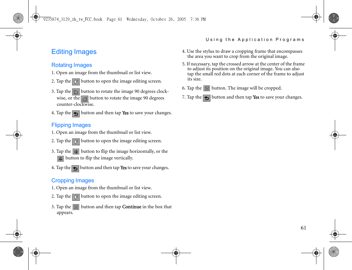 Using the Application Programs61Editing ImagesRotating Images1. Open an image from the thumbnail or list view.2. Tap the   button to open the image editing screen.3. Tap the   button to rotate the image 90 degrees clock-wise, or the   button to rotate the image 90 degrees counter-clockwise.4. Tap the   button and then tap Yes to save your changes.Flipping Images1. Open an image from the thumbnail or list view.2. Tap the   button to open the image editing screen.3. Tap the   button to flip the image horizontally, or the  button to flip the image vertically.4. Tap the   button and then tap Yes  to save your changes.Cropping Images1. Open an image from the thumbnail or list view.2. Tap the   button to open the image editing screen.3. Tap the   button and then tap Continue in the box that appears.4. Use the stylus to draw a cropping frame that encompasses the area you want to crop from the original image.5. If necessary, tap the crossed arrow at the center of the frame to adjust its position on the original image. You can also tap the small red dots at each corner of the frame to adjust its size.6. Tap the   button. The image will be cropped.7. Tap the   button and then tap Ye s  to save your changes.9235874_3129_zh_tw_FCC.book  Page 61  Wednesday, October 26, 2005  7:36 PM