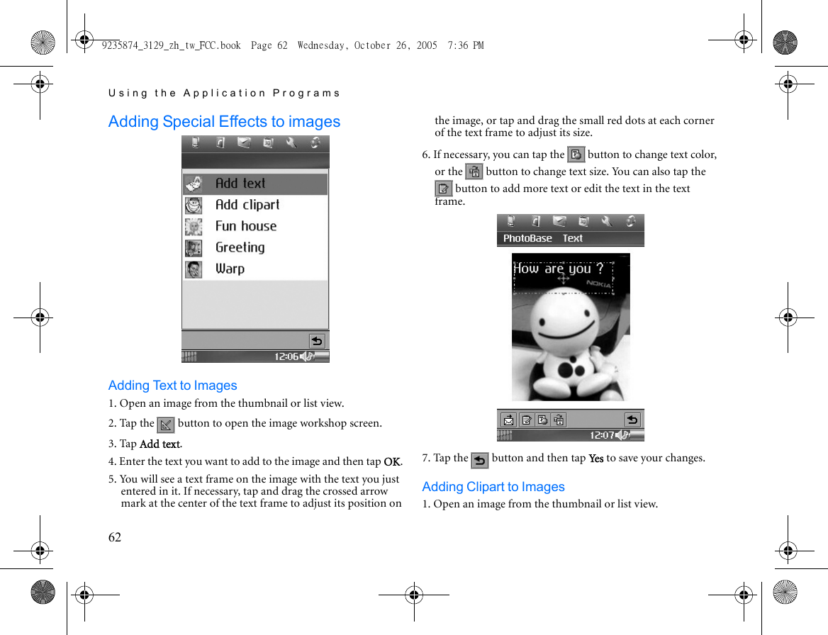 Using the Application Programs62Adding Special Effects to images Adding Text to Images1. Open an image from the thumbnail or list view.2. Tap the   button to open the image workshop screen.3. Tap Add text.4. Enter the text you want to add to the image and then tap OK. 5. You will see a text frame on the image with the text you just entered in it. If necessary, tap and drag the crossed arrow mark at the center of the text frame to adjust its position on the image, or tap and drag the small red dots at each corner of the text frame to adjust its size.6. If necessary, you can tap the   button to change text color, or the   button to change text size. You can also tap the  button to add more text or edit the text in the text frame.7. Tap the   button and then tap Yes to save your changes.Adding Clipart to Images1. Open an image from the thumbnail or list view.9235874_3129_zh_tw_FCC.book  Page 62  Wednesday, October 26, 2005  7:36 PM