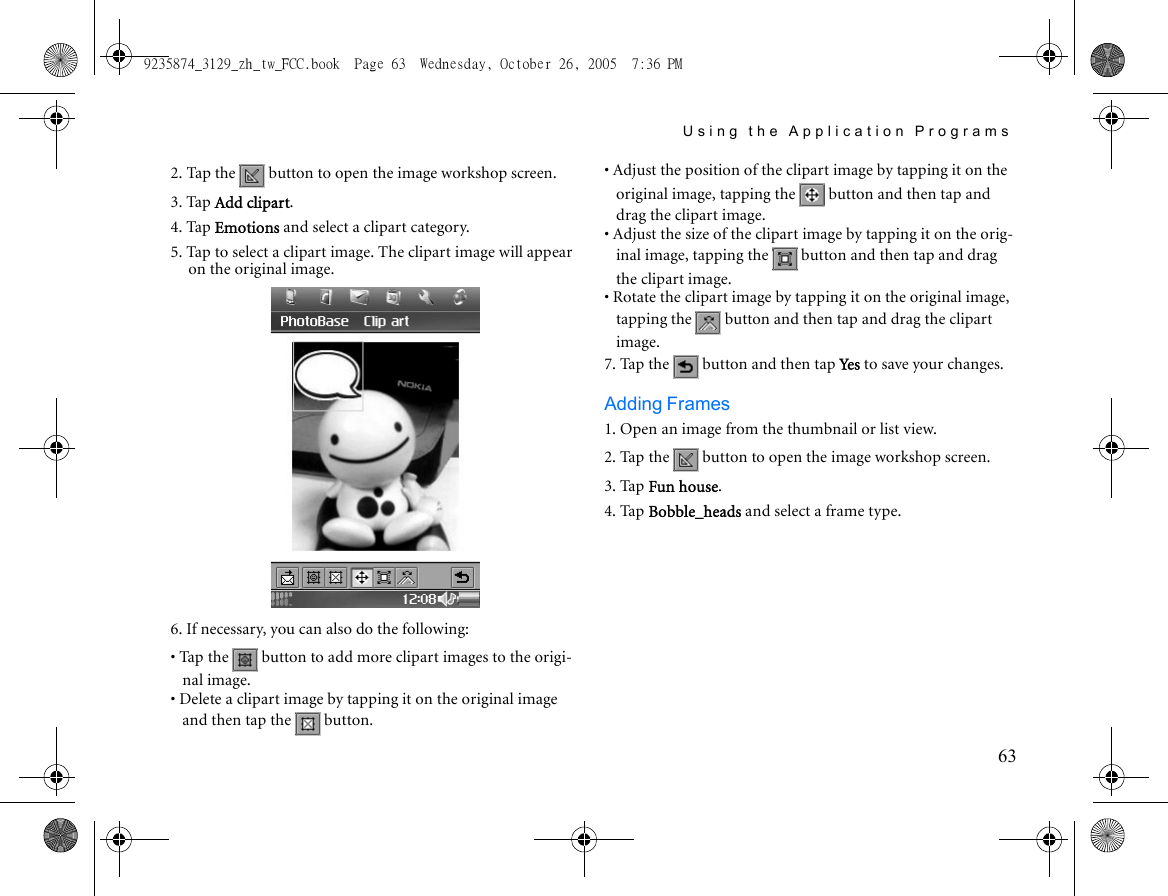 Using the Application Programs632. Tap the   button to open the image workshop screen.3. Tap Add clipart.4. Tap Emotions and select a clipart category. 5. Tap to select a clipart image. The clipart image will appear on the original image.6. If necessary, you can also do the following:• Tap the   button to add more clipart images to the origi-nal image.• Delete a clipart image by tapping it on the original image and then tap the   button.• Adjust the position of the clipart image by tapping it on the original image, tapping the   button and then tap and drag the clipart image.• Adjust the size of the clipart image by tapping it on the orig-inal image, tapping the   button and then tap and drag the clipart image.• Rotate the clipart image by tapping it on the original image, tapping the   button and then tap and drag the clipart image.7. Tap the   button and then tap Ye s  to save your changes.Adding Frames1. Open an image from the thumbnail or list view.2. Tap the   button to open the image workshop screen.3. Tap Fun house.4. Tap Bobble_heads and select a frame type. 9235874_3129_zh_tw_FCC.book  Page 63  Wednesday, October 26, 2005  7:36 PM