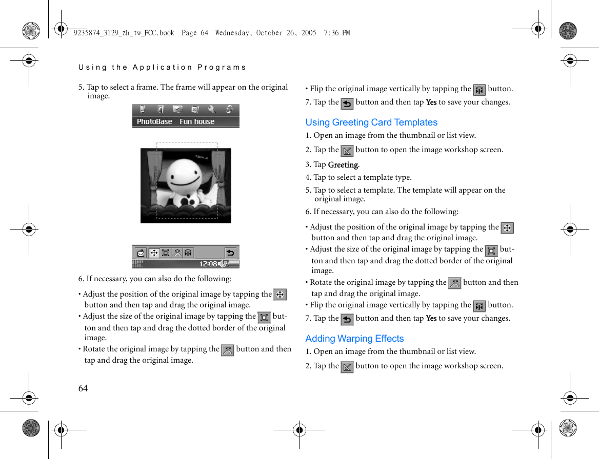 Using the Application Programs645. Tap to select a frame. The frame will appear on the original image.6. If necessary, you can also do the following:• Adjust the position of the original image by tapping the   button and then tap and drag the original image.• Adjust the size of the original image by tapping the   but-ton and then tap and drag the dotted border of the original image.• Rotate the original image by tapping the   button and then tap and drag the original image.• Flip the original image vertically by tapping the   button.7. Tap the   button and then tap Yes to save your changes.Using Greeting Card Templates1. Open an image from the thumbnail or list view.2. Tap the   button to open the image workshop screen.3. Tap Greeting.4. Tap to select a template type. 5. Tap to select a template. The template will appear on the original image.6. If necessary, you can also do the following:• Adjust the position of the original image by tapping the   button and then tap and drag the original image.• Adjust the size of the original image by tapping the   but-ton and then tap and drag the dotted border of the original image.• Rotate the original image by tapping the   button and then tap and drag the original image.• Flip the original image vertically by tapping the   button.7. Tap the   button and then tap Yes to save your changes.Adding Warping Effects1. Open an image from the thumbnail or list view.2. Tap the   button to open the image workshop screen.9235874_3129_zh_tw_FCC.book  Page 64  Wednesday, October 26, 2005  7:36 PM