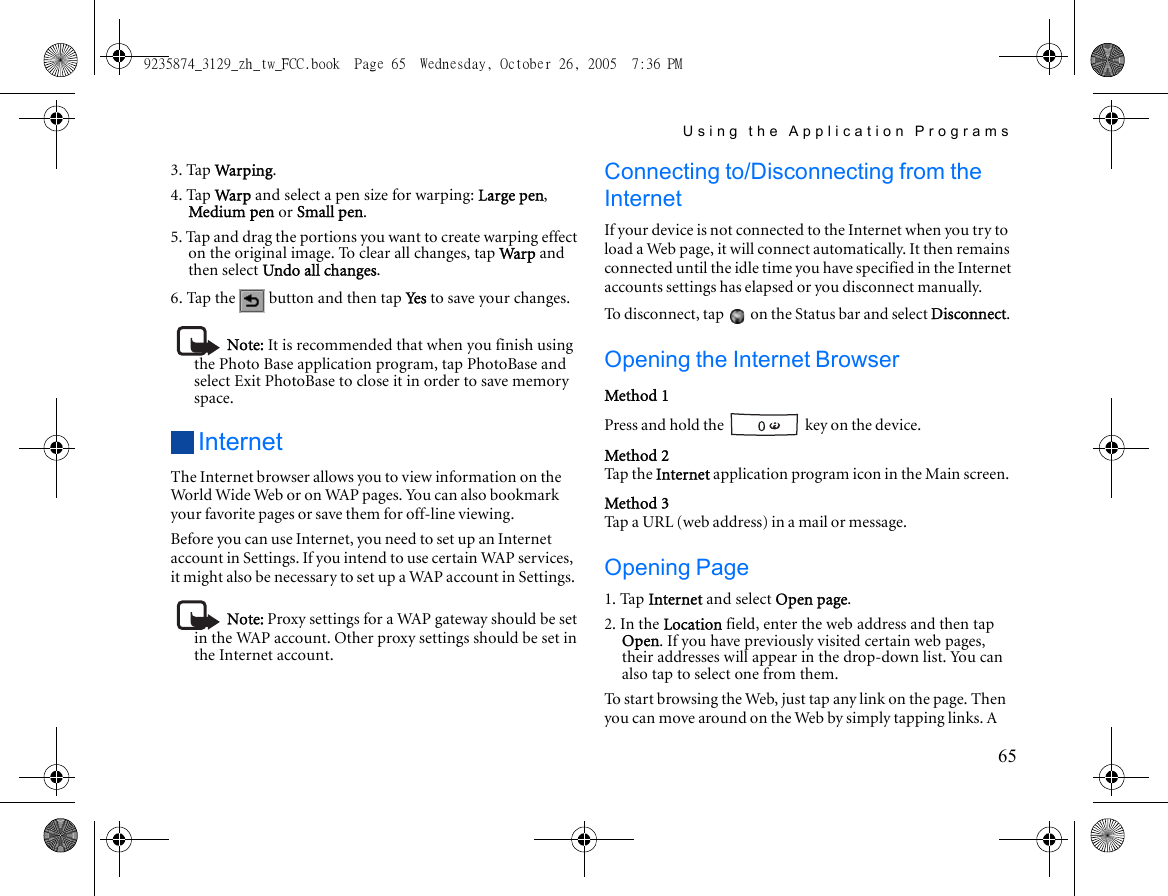Using the Application Programs653. Tap War pin g.4. Tap War p and select a pen size for warping: Large pen, Medium pen or Small pen.5. Tap and drag the portions you want to create warping effect on the original image. To clear all changes, tap Warp and then select Undo all changes.6. Tap the   button and then tap Yes to save your changes.Note: It is recommended that when you finish using the Photo Base application program, tap PhotoBase and select Exit PhotoBase to close it in order to save memory space.InternetThe Internet browser allows you to view information on the Wor ld Wid e Web or on WAP  pag e s. You c an a lso bo okmar k your favorite pages or save them for off-line viewing.Before you can use Internet, you need to set up an Internet account in Settings. If you intend to use certain WAP services, it might also be necessary to set up a WAP account in Settings.Note: Proxy settings for a WAP gateway should be set in the WAP account. Other proxy settings should be set in the Internet account.Connecting to/Disconnecting from the InternetIf your device is not connected to the Internet when you try to load a Web page, it will connect automatically. It then remains connected until the idle time you have specified in the Internet accounts settings has elapsed or you disconnect manually.To disconnect, tap   on the Status bar and select Disconnect.Opening the Internet BrowserMethod 1Press and hold the   key on the device.Method 2Tap the Internet application program icon in the Main screen.Method 3Tap a URL (web address) in a mail or message.Opening Page1. Tap Internet and select Open page.2. In the Location field, enter the web address and then tap Open. If you have previously visited certain web pages, their addresses will appear in the drop-down list. You can also tap to select one from them.To start browsing the Web, just tap any link on the page. Then you can move around on the Web by simply tapping links. A 9235874_3129_zh_tw_FCC.book  Page 65  Wednesday, October 26, 2005  7:36 PM