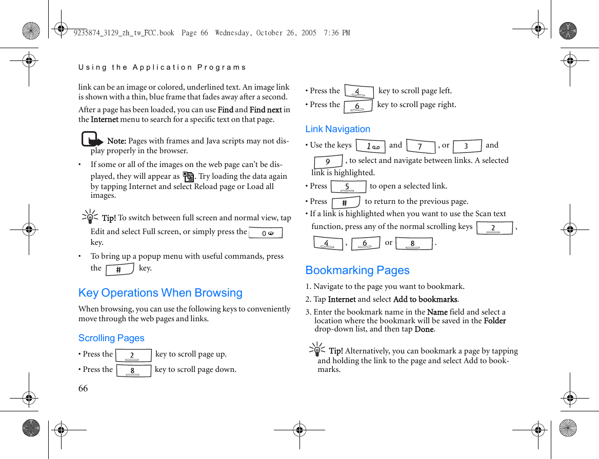 Using the Application Programs66link can be an image or colored, underlined text. An image link is shown with a thin, blue frame that fades away after a second.After a page has been loaded, you can use Find and Find next in the Internet menu to search for a specific text on that page.Note: Pages with frames and Java scripts may not dis-play properly in the browser.•     If some or all of the images on the web page can’t be dis-played, they will appear as  . Try loading the data again by tapping Internet and select Reload page or Load all images.Tip! To switch between full screen and normal view, tap Edit and select Full screen, or simply press the   key. •     To bring up a popup menu with useful commands, press the  key.Key Operations When BrowsingWhen browsing, you can use the following keys to conveniently move through the web pages and links.Scrolling Pages• Press the   key to scroll page up.• Press the   key to scroll page down.• Press the   key to scroll page left.• Press the   key to scroll page right.Link Navigation• Use the keys   and  , or   and , to select and navigate between links. A selected link is highlighted.• Press   to open a selected link. • Press   to return to the previous page.• If a link is highlighted when you want to use the Scan text function, press any of the normal scrolling keys  , ,  or  .Bookmarking Pages1. Navigate to the page you want to bookmark.2. Tap Internet and select Add to bookmarks.3. Enter the bookmark name in the Name field and select a location where the bookmark will be saved in the Folder drop-down list, and then tap Done.Tip! Alternatively, you can bookmark a page by tapping and holding the link to the page and select Add to book-marks.9235874_3129_zh_tw_FCC.book  Page 66  Wednesday, October 26, 2005  7:36 PM