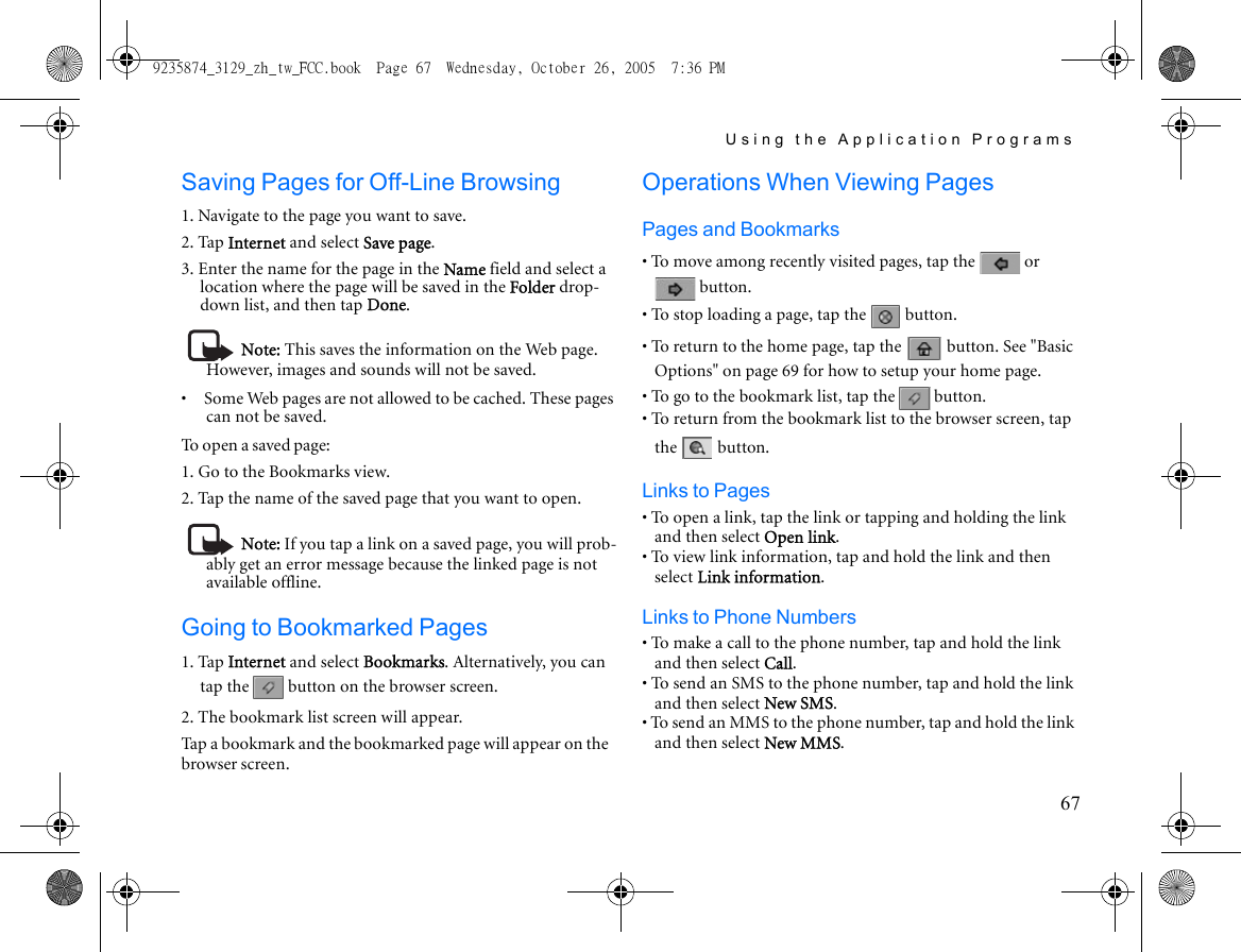 Using the Application Programs67Saving Pages for Off-Line Browsing1. Navigate to the page you want to save.2. Tap Internet and select Save page.3. Enter the name for the page in the Name field and select a location where the page will be saved in the Folder drop-down list, and then tap Done.Note: This saves the information on the Web page. However, images and sounds will not be saved.•     Some Web pages are not allowed to be cached. These pages can not be saved.To open a saved page:1. Go to the Bookmarks view.2. Tap the name of the saved page that you want to open.Note: If you tap a link on a saved page, you will prob-ably get an error message because the linked page is not available offline.Going to Bookmarked Pages1. Tap Internet and select Bookmarks. Alternatively, you can tap the   button on the browser screen.2. The bookmark list screen will appear.Tap a bookmark and the bookmarked page will appear on the browser screen.Operations When Viewing PagesPages and Bookmarks• To move among recently visited pages, tap the   or  button.• To stop loading a page, tap the   button.• To return to the home page, tap the   button. See &quot;Basic Options&quot; on page 69 for how to setup your home page.• To go to the bookmark list, tap the   button.• To return from the bookmark list to the browser screen, tap the  button.Links to Pages• To open a link, tap the link or tapping and holding the link and then select Open link.• To view link information, tap and hold the link and then select Link information.Links to Phone Numbers• To make a call to the phone number, tap and hold the link and then select Call.• To send an SMS to the phone number, tap and hold the link and then select New SMS.• To send an MMS to the phone number, tap and hold the link and then select New MMS.9235874_3129_zh_tw_FCC.book  Page 67  Wednesday, October 26, 2005  7:36 PM