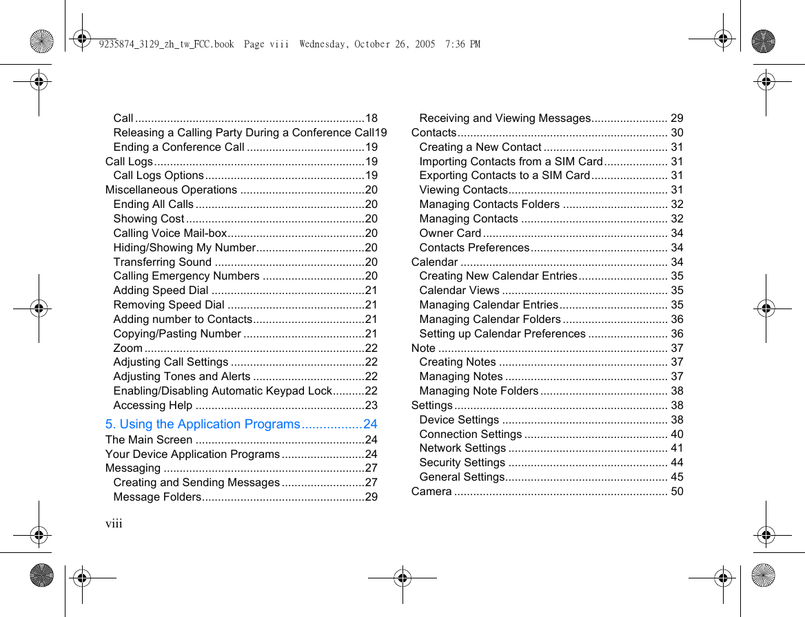 viiiCall ........................................................................18Releasing a Calling Party During a Conference Call19Ending a Conference Call .....................................19Call Logs..................................................................19Call Logs Options..................................................19Miscellaneous Operations .......................................20Ending All Calls .....................................................20Showing Cost ........................................................20Calling Voice Mail-box...........................................20Hiding/Showing My Number..................................20Transferring Sound ...............................................20Calling Emergency Numbers ................................20Adding Speed Dial ................................................21Removing Speed Dial ...........................................21Adding number to Contacts...................................21Copying/Pasting Number ......................................21Zoom .....................................................................22Adjusting Call Settings ..........................................22Adjusting Tones and Alerts ...................................22Enabling/Disabling Automatic Keypad Lock..........22Accessing Help .....................................................235. Using the Application Programs.................24The Main Screen .....................................................24Your Device Application Programs ..........................24Messaging ...............................................................27Creating and Sending Messages ..........................27Message Folders...................................................29Receiving and Viewing Messages........................ 29Contacts.................................................................. 30Creating a New Contact ....................................... 31Importing Contacts from a SIM Card.................... 31Exporting Contacts to a SIM Card........................ 31Viewing Contacts.................................................. 31Managing Contacts Folders ................................. 32Managing Contacts .............................................. 32Owner Card.......................................................... 34Contacts Preferences........................................... 34Calendar ................................................................. 34Creating New Calendar Entries............................ 35Calendar Views .................................................... 35Managing Calendar Entries.................................. 35Managing Calendar Folders ................................. 36Setting up Calendar Preferences ......................... 36Note ........................................................................ 37Creating Notes ..................................................... 37Managing Notes ................................................... 37Managing Note Folders ........................................ 38Settings................................................................... 38Device Settings .................................................... 38Connection Settings ............................................. 40Network Settings .................................................. 41Security Settings .................................................. 44General Settings................................................... 45Camera ................................................................... 509235874_3129_zh_tw_FCC.book  Page viii  Wednesday, October 26, 2005  7:36 PM