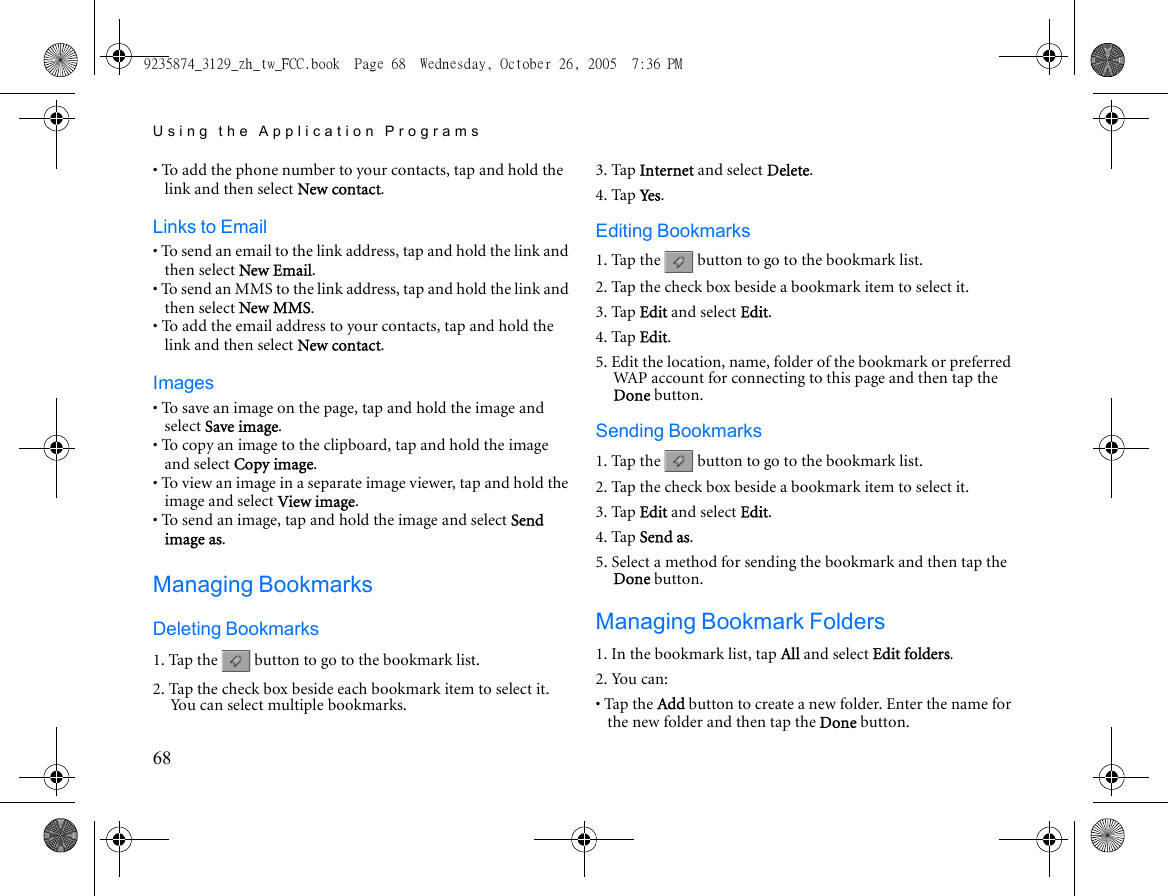Using the Application Programs68• To add the phone number to your contacts, tap and hold the link and then select New contact.Links to Email• To send an email to the link address, tap and hold the link and then select New Email.• To send an MMS to the link address, tap and hold the link and then select New MMS.• To add the email address to your contacts, tap and hold the link and then select New contact.Images• To save an image on the page, tap and hold the image and select Save image.• To copy an image to the clipboard, tap and hold the image and select Copy image.• To view an image in a separate image viewer, tap and hold the image and select View image.• To send an image, tap and hold the image and select Send image as.Managing BookmarksDeleting Bookmarks1. Tap the   button to go to the bookmark list.2. Tap the check box beside each bookmark item to select it. You can select multiple bookmarks.3. Tap Internet and select Delete.4. Tap Ye s .Editing Bookmarks1. Tap the   button to go to the bookmark list.2. Tap the check box beside a bookmark item to select it.3. Tap Edit and select Edit.4. Tap Edit.5. Edit the location, name, folder of the bookmark or preferred WAP account for connecting to this page and then tap the Done button.Sending Bookmarks1. Tap the   button to go to the bookmark list.2. Tap the check box beside a bookmark item to select it.3. Tap Edit and select Edit.4. Tap Send as.5. Select a method for sending the bookmark and then tap the Done button.Managing Bookmark Folders1. In the bookmark list, tap All and select Edit folders.2. You can:• Tap the Add button to create a new folder. Enter the name for the new folder and then tap the Done button.9235874_3129_zh_tw_FCC.book  Page 68  Wednesday, October 26, 2005  7:36 PM