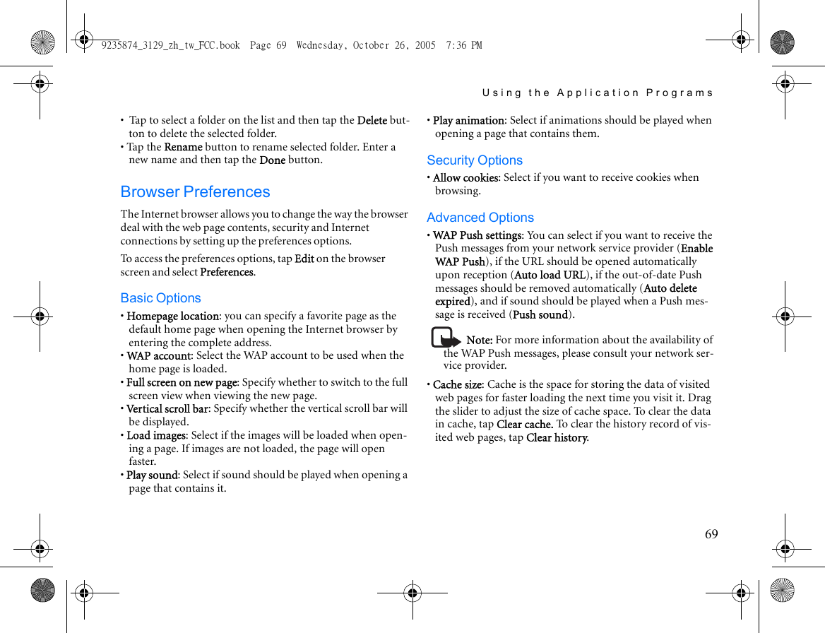 Using the Application Programs69•  Tap to select a folder on the list and then tap the Delete but-ton to delete the selected folder.• Tap the Rename button to rename selected folder. Enter a new name and then tap the Done button.Browser PreferencesThe Internet browser allows you to change the way the browser deal with the web page contents, security and Internet connections by setting up the preferences options.To access the preferences options, tap Edit on the browser screen and select Preferences.Basic Options• Homepage location: you can specify a favorite page as the default home page when opening the Internet browser by entering the complete address.• WAP account: Select the WAP account to be used when the home page is loaded.• Full screen on new page: Specify whether to switch to the full screen view when viewing the new page.• Vertical scroll bar: Specify whether the vertical scroll bar will be displayed.• Load images: Select if the images will be loaded when open-ing a page. If images are not loaded, the page will open faster.• Play sound: Select if sound should be played when opening a page that contains it.• Play animation: Select if animations should be played when opening a page that contains them.Security Options• Allow cookies: Select if you want to receive cookies when browsing.Advanced Options• WAP Push settings: You can select if you want to receive the Push messages from your network service provider (Enable WAP  Pu s h), if the URL should be opened automatically upon reception (Auto load URL), if the out-of-date Push messages should be removed automatically (Auto delete expired), and if sound should be played when a Push mes-sage is received (Push sound).Note: For more information about the availability of the WAP Push messages, please consult your network ser-vice provider.• Cache size: Cache is the space for storing the data of visited web pages for faster loading the next time you visit it. Drag the slider to adjust the size of cache space. To clear the data in cache, tap Clear cache. To clear the history record of vis-ited web pages, tap Clear history.9235874_3129_zh_tw_FCC.book  Page 69  Wednesday, October 26, 2005  7:36 PM