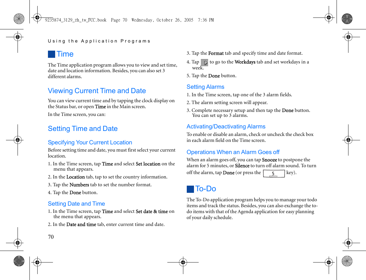 Using the Application Programs70TimeThe Time application program allows you to view and set time, date and location information. Besides, you can also set 3 different alarms.Viewing Current Time and DateYou can view current time and by tapping the clock display on the Status bar, or open Time in the Main screen.In the Time screen, you can:Setting Time and DateSpecifying Your Current LocationBefore setting time and date, you must first select your current location.1. In the Time screen, tap Time and select Set location on the menu that appears.2. In the Location tab, tap to set the country information.3. Tap the Numbers tab to set the number format.4. Tap the Done button.Setting Date and Time1. In the Time screen, tap Time and select Set date &amp; time on the menu that appears.2. In the Date and time tab, enter current time and date.3. Tap the Format tab and specify time and date format.4. Tap   to go to the Workd ay s  tab and set workdays in a week.5. Tap the Done button.Setting Alarms1. In the Time screen, tap one of the 3 alarm fields.2. The alarm setting screen will appear.3. Complete necessary setup and then tap the Done button. You can set up to 3 alarms.Activating/Deactivating AlarmsTo enable or disable an alarm, check or uncheck the check box in each alarm field on the Time screen.Operations When an Alarm Goes offWhen an alarm goes off, you can tap Snooze to postpone the alarm for 5 minutes, or Silence to turn off alarm sound. To turn off the alarm, tap Done (or press the   key).To - DoThe To-Do application program helps you to manage your todo items and track the status. Besides, you can also exchange the to-do items with that of the Agenda application for easy planning of your daily schedule.9235874_3129_zh_tw_FCC.book  Page 70  Wednesday, October 26, 2005  7:36 PM