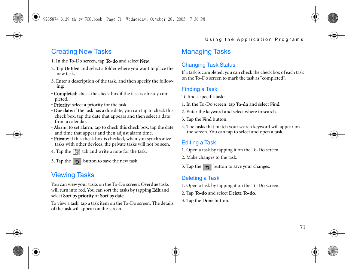 Using the Application Programs71Creating New Tasks1. In the To-Do screen, tap To -d o  and select New.2. Tap Unfiled and select a folder where you want to place the new task.3. Enter a description of the task, and then specify the follow-ing:• Completed: check the check box if the task is already com-pleted.• Priority: select a priority for the task.• Due date: if the task has a due date, you can tap to check this check box, tap the date that appears and then select a date from a calendar.• Alarm: to set alarm, tap to check this check box, tap the date and time that appear and then adjust alarm time.• Private: if this check box is checked, when you synchronize tasks with other devices, the private tasks will not be seen.4. Tap the   tab and write a note for the task. 5. Tap the   button to save the new task.Viewing TasksYou can view your tasks on the To-Do screen. Overdue tasks will turn into red. You can sort the tasks by tapping Edit and select Sort by priority or Sort by date.To view a task, tap a task item on the To-Do screen. The details of the task will appear on the screen.Managing TasksChanging Task StatusIf a task is completed, you can check the check box of each task on the To-Do screen to mark the task as “completed”.Finding a TaskTo find a specific task:1. In the To-Do screen, tap To-do and select Find.2. Enter the keyword and select where to search.3. Tap the Find button.4. The tasks that match your search keyword will appear on the screen. You can tap to select and open a task.Editing a Task1. Open a task by tapping it on the To-Do screen.2. Make changes to the task.3. Tap the   button to save your changes.Deleting a Task1. Open a task by tapping it on the To-Do screen.2. Tap To - d o  and select Delete To-do.3. Tap the Done button. 9235874_3129_zh_tw_FCC.book  Page 71  Wednesday, October 26, 2005  7:36 PM