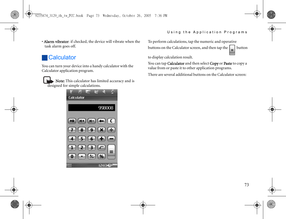 Using the Application Programs73• Alarm vibrator: if checked, the device will vibrate when the task alarm goes off.CalculatorYou can turn your device into a handy calculator with the Calculator application program.Note: This calculator has limited accuracy and is designed for simple calculations.To perform calculations, tap the numeric and operative buttons on the Calculator screen, and then tap the   button to display calculation result.Yo u  ca n  t ap  Calculator and then select Copy or Paste to copy a value from or paste it to other application programs.There are several additional buttons on the Calculator screen:9235874_3129_zh_tw_FCC.book  Page 73  Wednesday, October 26, 2005  7:36 PM