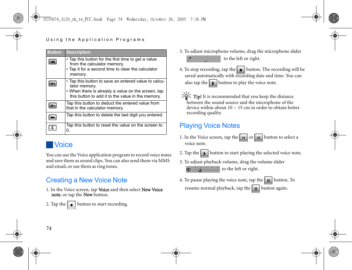 Using the Application Programs74VoiceYou can use the Voice application program to record voice notes and save them as sound clips. You can also send them via MMS and email, or use them as ring tones.Creating a New Voice Note1. In the Voice screen, tap Vo i ce and then select New Voice note, or tap the New button.2. Tap the   button to start recording.3. To adjust microphone volume, drag the microphone slider  to the left or right.4. To stop recording, tap the   button. The recording will be saved automatically with recording date and time. You can also tap the   button to play the voice note.Tip! It is recommended that you keep the distance between the sound source and the microphone of the device within about 10 ~ 15 cm in order to obtain better recording quality.Playing Voice Notes1. In the Voice screen, tap the   or   button to select a voice note.2. Tap the   button to start playing the selected voice note.3. To adjust playback volume, drag the volume slider  to the left or right.4. To pause playing the voice note, tap the   button. To resume normal playback, tap the   button again.Button Description• Tap this button for the first time to get a value from the calculator memory. • Tap it for a second time to clear the calculator memory.• Tap this button to save an entered value to calcu-lator memory.• When there is already a value on the screen, tap this button to add it to the value in the memory.Tap this button to deduct the entered value from that in the calculator memory.Tap this button to delete the last digit you entered.Tap this button to reset the value on the screen to 0.9235874_3129_zh_tw_FCC.book  Page 74  Wednesday, October 26, 2005  7:36 PM