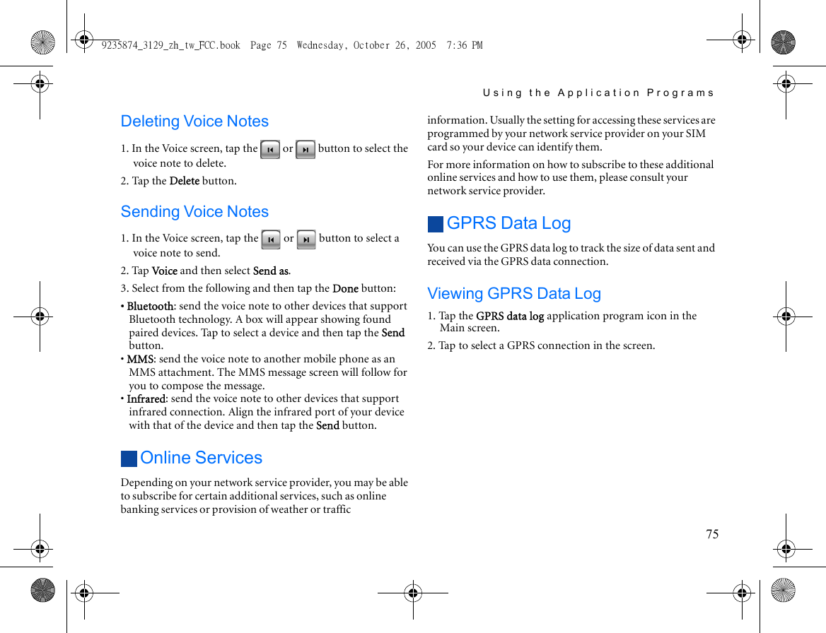 Using the Application Programs75Deleting Voice Notes1. In the Voice screen, tap the   or   button to select the voice note to delete.2. Tap the Delete button.Sending Voice Notes1. In the Voice screen, tap the   or   button to select a voice note to send.2. Tap Voice and then select Send as.3. Select from the following and then tap the Done button:• Bluetooth: send the voice note to other devices that support Bluetooth technology. A box will appear showing found paired devices. Tap to select a device and then tap the Send button.• MMS: send the voice note to another mobile phone as an MMS attachment. The MMS message screen will follow for you to compose the message.• Infrared: send the voice note to other devices that support infrared connection. Align the infrared port of your device with that of the device and then tap the Send button.Online ServicesDepending on your network service provider, you may be able to subscribe for certain additional services, such as online banking services or provision of weather or traffic information. Usually the setting for accessing these services are programmed by your network service provider on your SIM card so your device can identify them.For more information on how to subscribe to these additional online services and how to use them, please consult your network service provider.GPRS Data LogYou can use the GPRS data log to track the size of data sent and received via the GPRS data connection.Viewing GPRS Data Log1. Tap the GPRS data log application program icon in the Main screen.2. Tap to select a GPRS connection in the screen.9235874_3129_zh_tw_FCC.book  Page 75  Wednesday, October 26, 2005  7:36 PM