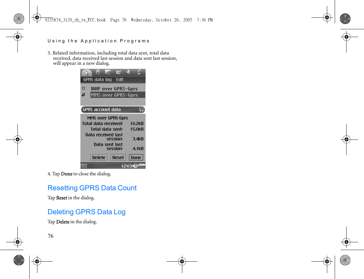 Using the Application Programs763. Related information, including total data sent, total data received, data received last session and data sent last session, will appear in a new dialog.4. Tap Done to close the dialog.Resetting GPRS Data CountTa p  Reset in the dialog.Deleting GPRS Data LogTa p  Delete in the dialog.9235874_3129_zh_tw_FCC.book  Page 76  Wednesday, October 26, 2005  7:36 PM