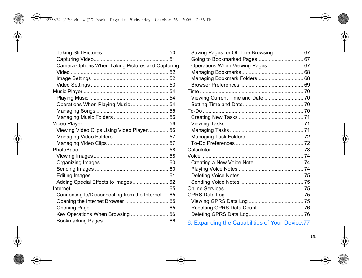 ixTaking Still Pictures.............................................. 50Capturing Video.................................................... 51Camera Options When Taking Pictures and Capturing Video .................................................................... 52Image Settings ..................................................... 52Video Settings ...................................................... 53Music Player ........................................................... 54Playing Music ....................................................... 54Operations When Playing Music .......................... 54Managing Songs .................................................. 55Managing Music Folders ...................................... 56Video Player............................................................ 56Viewing Video Clips Using Video Player .............. 56Managing Video Folders ...................................... 57Managing Video Clips .......................................... 57PhotoBase .............................................................. 58Viewing Images .................................................... 58Organizing Images ............................................... 60Sending Images ................................................... 60Editing Images...................................................... 61Adding Special Effects to images......................... 62Internet.................................................................... 65Connecting to/Disconnecting from the Internet .... 65Opening the Internet Browser .............................. 65Opening Page ...................................................... 65Key Operations When Browsing .......................... 66Bookmarking Pages ............................................. 66Saving Pages for Off-Line Browsing..................... 67Going to Bookmarked Pages................................ 67Operations When Viewing Pages......................... 67Managing Bookmarks........................................... 68Managing Bookmark Folders................................ 68Browser Preferences ............................................ 69Time ........................................................................ 70Viewing Current Time and Date ........................... 70Setting Time and Date.......................................... 70To-Do ...................................................................... 70Creating New Tasks ............................................. 71Viewing Tasks ...................................................... 71Managing Tasks ................................................... 71Managing Task Folders ........................................ 72To-Do Preferences ............................................... 72Calculator................................................................ 73Voice ....................................................................... 74Creating a New Voice Note .................................. 74Playing Voice Notes ............................................. 74Deleting Voice Notes ............................................ 75Sending Voice Notes ............................................ 75Online Services....................................................... 75GPRS Data Log ...................................................... 75Viewing GPRS Data Log ...................................... 75Resetting GPRS Data Count ................................ 76Deleting GPRS Data Log...................................... 766. Expanding the Capabilities of Your Device.779235874_3129_zh_tw_FCC.book  Page ix  Wednesday, October 26, 2005  7:36 PM