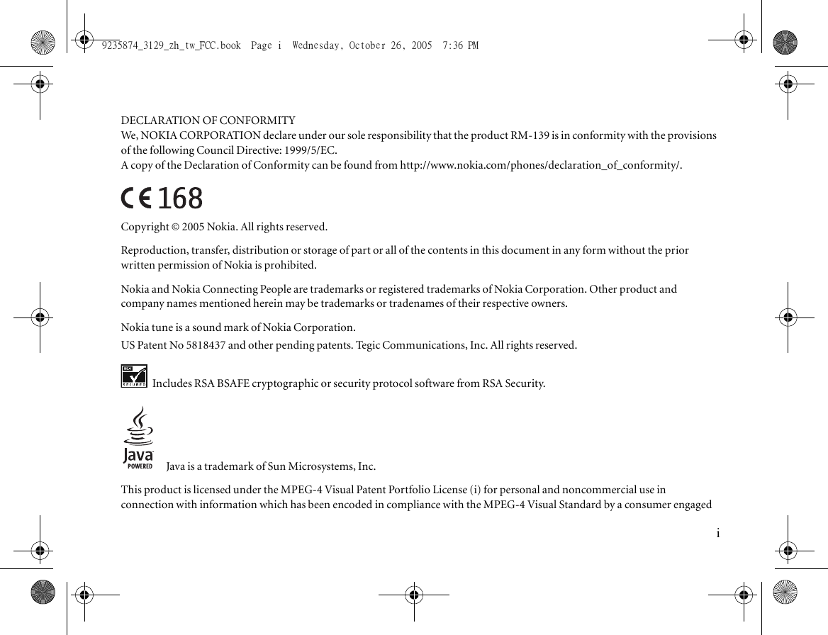 DECLARATION OF CONFORMITYWe, NOKIA CORPORATION declare under our sole responsibility that the product RM-139 is in conformity with the provisions of the following Council Directive: 1999/5/EC.A copy of the Declaration of Conformity can be found from http://www.nokia.com/phones/declaration_of_conformity/.Copyright © 2005 Nokia. All rights reserved.Reproduction, transfer, distribution or storage of part or all of the contents in this document in any form without the prior written permission of Nokia is prohibited.Nokia and Nokia Connecting People are trademarks or registered trademarks of Nokia Corporation. Other product and company names mentioned herein may be trademarks or tradenames of their respective owners.Nokia tune is a sound mark of Nokia Corporation.US Patent No 5818437 and other pending patents. Tegic Communications, Inc. All rights reserved. Includes RSA BSAFE cryptographic or security protocol software from RSA Security.Java is a trademark of Sun Microsystems, Inc.This product is licensed under the MPEG-4 Visual Patent Portfolio License (i) for personal and noncommercial use in connection with information which has been encoded in compliance with the MPEG-4 Visual Standard by a consumer engaged i9235874_3129_zh_tw_FCC.book  Page i  Wednesday, October 26, 2005  7:36 PM